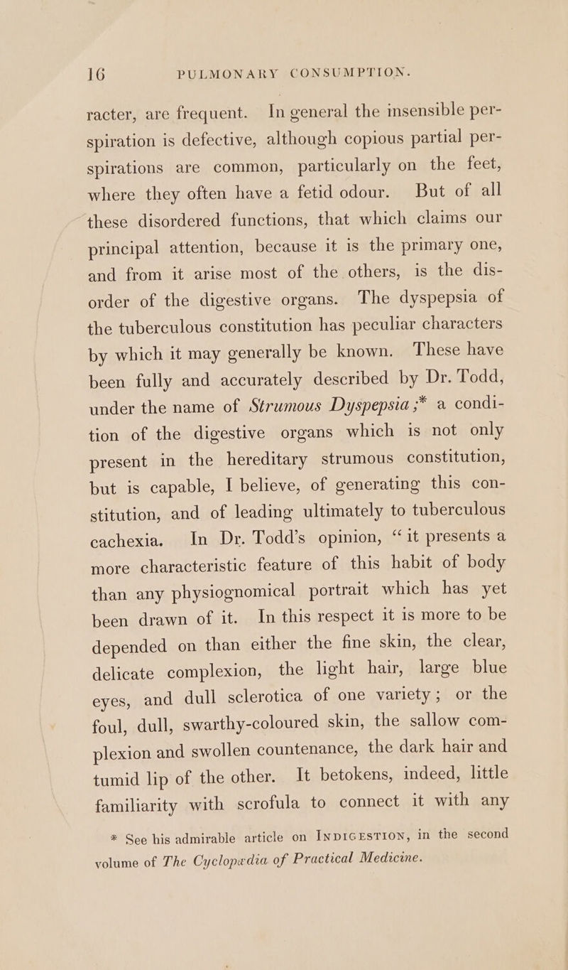 racter, are frequent. In general the insensible per- spiration is defective, although copious partial per- spirations are common, particularly on the feet, where they often have a fetid odour. But of all these disordered functions, that which claims our principal attention, because it is the primary one, and from it arise most of the others, is the dis- order of the digestive organs. The dyspepsia of the tuberculous constitution has peculiar characters by which it may generally be known. These have been fully and accurately described by Dr. Todd, under the name of Strumous Dyspepsia ;* a condi- tion of the digestive organs which is not only present in the hereditary strumous constitution, but is capable, I believe, of generating this con- stitution, and of leading ultimately to tuberculous cachexia. In Dr. Todd’s opinion, “it presents a more characteristic feature of this habit of body than any physiognomical portrait which has yet been drawn of it. In this respect it is more to be depended on than either the fine skin, the clear, delicate complexion, the light hair, large blue eyes, and dull sclerotica of one variety; or the foul, dull, swarthy-coloured skin, the sallow com- plexion and swollen countenance, the dark hair and tumid lip of the other. It betokens, indeed, little familiarity with scrofula to connect it with any * See his admirable article on InpIGEsTION, in the second volume of The Cyclopedia of Practical Medicine.