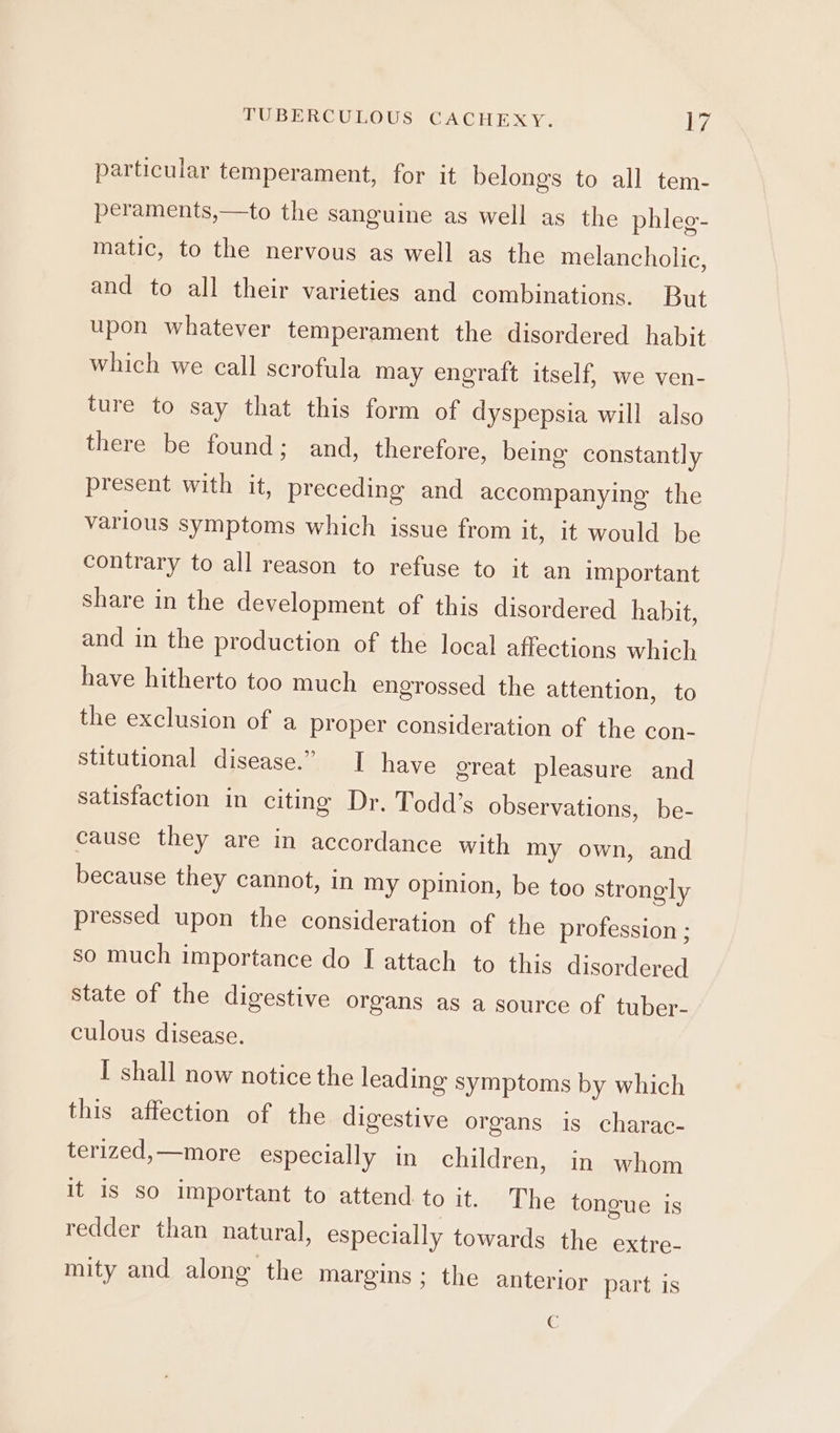 particular temperament, for it belongs to all tem- peraments,—to the sanguine as well as the phleg- matic, to the nervous as well as the melancholic, and to all their varieties and combinations. But upon whatever temperament the disordered habit which we call scrofula may engraft itself, we ven- ture to say that this form of dyspepsia will also there be found; and, therefore, being constantly present with it, preceding and accompanying the various symptoms which issue from it, it would be contrary to all reason to refuse to it an important share in the development of this disordered habit, and in the production of the local affections which have hitherto too much engrossed the attention, to the exclusion of a proper consideration of the con- stitutional disease.” I have great pleasure and satisfaction in citing Dr. Todd’s observations, be- cause they are in accordance with my own, and because they cannot, in my opinion, be too strongly pressed upon the consideration of the profession ; so much importance do I attach to this disordered state of the digestive organs as a source of tuber- culous disease. I shall now notice the leading symptoms by which this affection of the digestive organs is charac- terized,—more especially in children, in whom it is so important to attend to it. The tongue is redder than natural, especially towards the extre- mity and along the margins; the anterior part is C