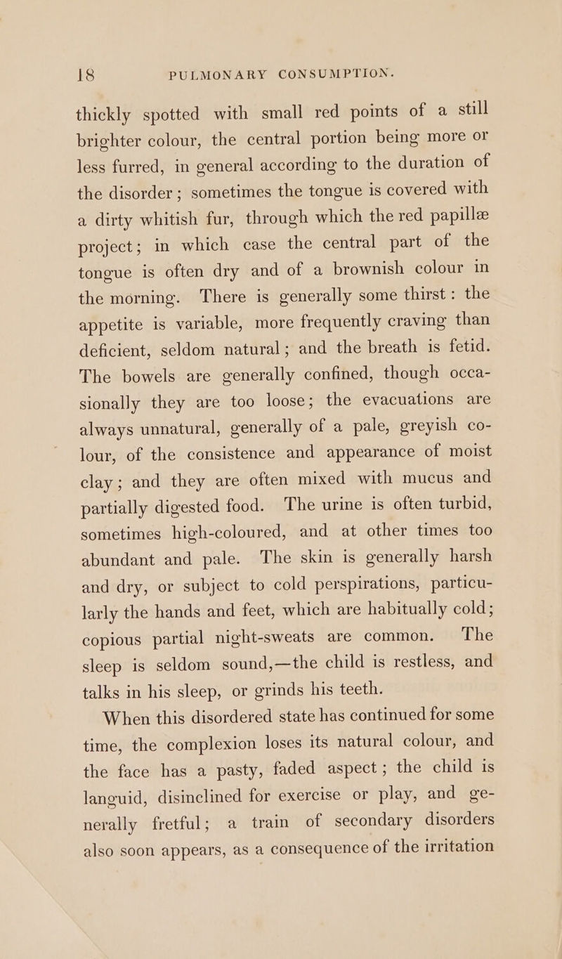 thickly spotted with small red points of a still brighter colour, the central portion being more or less furred, in general according to the duration of the disorder; sometimes the tongue is covered with a dirty whitish fur, through which the red papillee project; in which case the central part of the tongue is often dry and of a brownish colour in the morning. There is generally some thirst : the appetite is variable, more frequently craving than deficient, seldom natural; and the breath is fetid. The bowels are generally confined, though occa- sionally they are too loose; the evacuations are always unnatural, generally of a pale, greyish co- lour, of the consistence and appearance of moist clay; and they are often mixed with mucus and partially digested food. The urine 1s often turbid, sometimes high-coloured, and at other times too abundant and pale. The skin is generally harsh and dry, or subject to cold perspirations, particu- larly the hands and feet, which are habitually cold; copious partial night-sweats are common. The sleep is seldom sound,—the child is restless, and talks in his sleep, or grinds his teeth. When this disordered state has continued for some time, the complexion loses its natural colour, and the face has a pasty, faded aspect; the child 1s languid, disinclined for exercise or play, and ge- nerally fretful; a train of secondary disorders also soon appears, as a consequence of the irritation