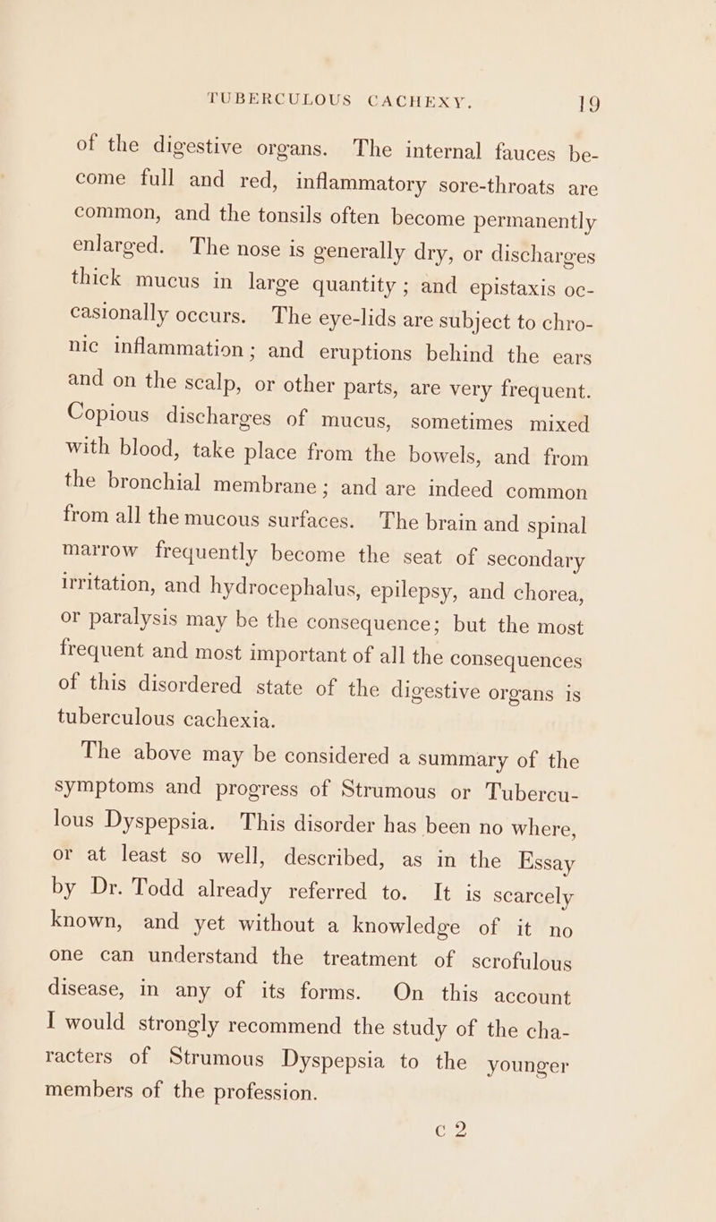 of the digestive organs. The internal fauces be- come full and red, inflammatory sore-throats are common, and the tonsils often become permanently enlarged. The nose is generally dry, or discharges thick mucus in large quantity ; and epistaxis oc- casionally occurs. The eye-lids are subject to chro- nic inflammation; and eruptions behind the ears and on the scalp, or other parts, are very frequent. Copious discharges of mucus, sometimes mixed with blood, take place from the bowels, and from the bronchial membrane ; and are indeed common from all the mucous surfaces. The brain and spinal marrow frequently become the seat of secondary irritation, and hydrocephalus, epilepsy, and chorea, or paralysis may be the consequence; but the most frequent and most important of all the consequences of this disordered state of the digestive organs is tuberculous cachexia. The above may be considered a summary of the symptoms and progress of Strumous or Tubercu- lous Dyspepsia. This disorder has been no where, or at least so well, described, as in the Essay by Dr. Todd already referred to. It is scarcely known, and yet without a knowledge of it no one can understand the treatment of scrofulous disease, in any of its forms. On this account I would strongly recommend the study of the cha- racters of Strumous Dyspepsia to the younger members of the profession. C2