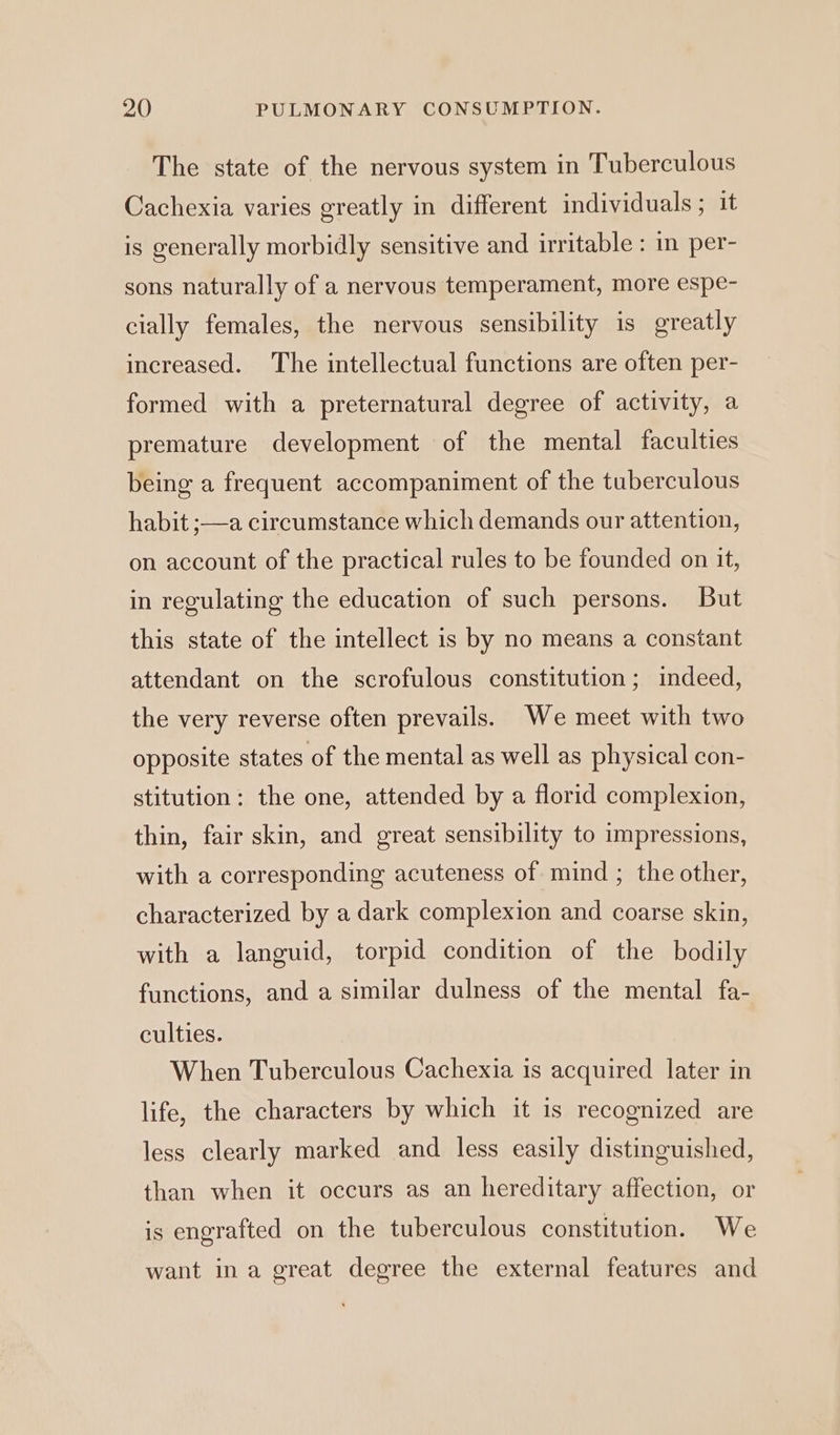 The state of the nervous system in Tuberculous Cachexia varies greatly in different individuals ; it is generally morbidly sensitive and irritable : in per- sons naturally of a nervous temperament, more espe- cially females, the nervous sensibility is greatly increased. The intellectual functions are often per- formed with a preternatural degree of activity, a premature development of the mental faculties being a frequent accompaniment of the tuberculous habit ;—a circumstance which demands our attention, on account of the practical rules to be founded on it, in regulating the education of such persons. But this state of the intellect is by no means a constant attendant on the scrofulous constitution; indeed, the very reverse often prevails. We meet with two opposite states of the mental as well as physical con- stitution: the one, attended by a florid complexion, thin, fair skin, and great sensibility to impressions, with a corresponding acuteness of mind ; the other, characterized by a dark complexion and coarse skin, with a languid, torpid condition of the bodily functions, and a similar dulness of the mental fa- culties. When Tuberculous Cachexia is acquired later in life, the characters by which it is recognized are less clearly marked and less easily distinguished, than when it occurs as an hereditary affection, or is engrafted on the tuberculous constitution. We want ina great degree the external features and