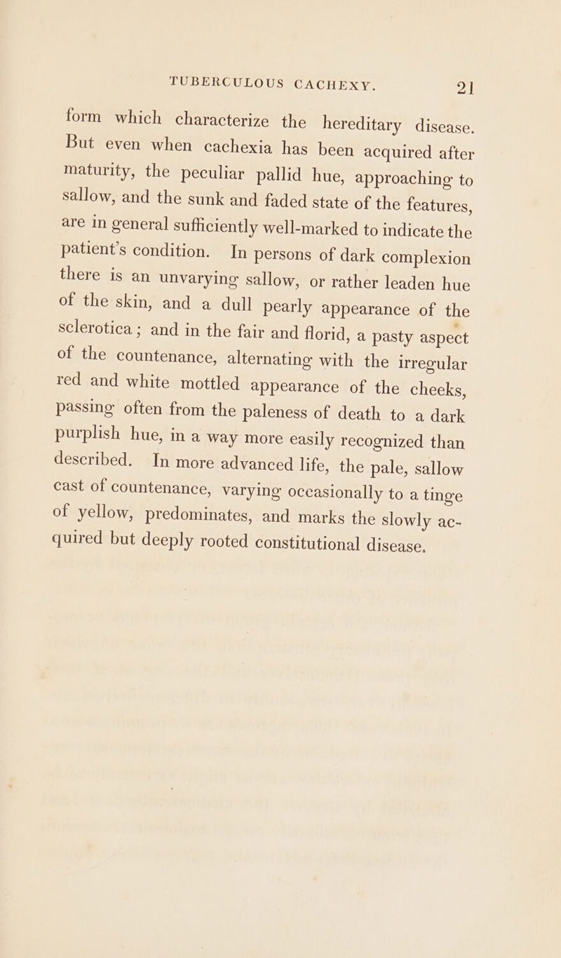 form which characterize the hereditary disease. But even when cachexia has been acquired after maturity, the peculiar pallid hue, approaching to sallow, and the sunk and faded state of the features, are in general sufficiently well-marked to indicate the patient's condition. In persons of dark complexion there is an unvarying sallow, or rather leaden hue of the skin, and a dull pearly appearance of the sclerotica ; and in the fair and florid, a pasty aspect of the countenance, alternating with the irregular red and white mottled appearance of the cheeks, passing often from the paleness of death to a dark purplish hue, in a way more easily recognized than described. In more advanced life, the pale, sallow cast of countenance, varying occasionally to a tinge of yellow, predominates, and marks the slowly ac- quired but deeply rooted constitutional disease.