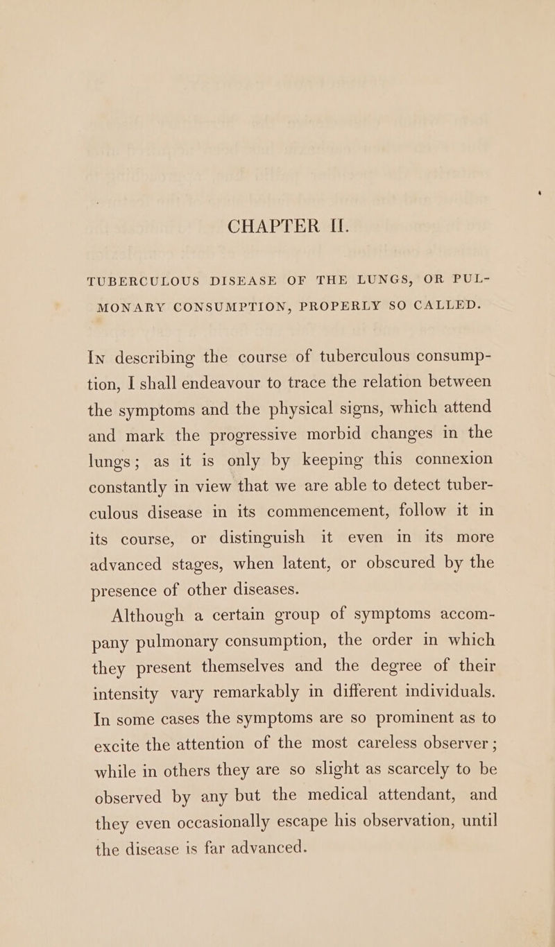 CHAPTER LI. TUBERCULOUS DISEASE OF THE LUNGS, OR PUL- MONARY CONSUMPTION, PROPERLY SO CALLED. In describing the course of tuberculous consump- tion, I shall endeavour to trace the relation between the symptoms and the physical signs, which attend and mark the progressive morbid changes in the lungs; as it is only by keeping this connexion constantly in view that we are able to detect tuber- culous disease in its commencement, follow it in its course, or distinguish it even in its more advanced stages, when latent, or obscured by the presence of other diseases. Although a certain group of symptoms accom- pany pulmonary consumption, the order in which they present themselves and the degree of their intensity vary remarkably in different individuals. In some cases the symptoms are so prominent as to excite the attention of the most careless observer ; while in others they are so slight as scarcely to be observed by any but the medical attendant, and they even occasionally escape his observation, until the disease is far advanced.