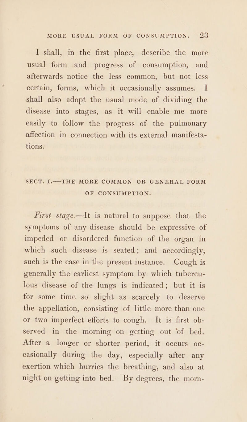 I shall, in the first place, describe the more usual form and progress of consumption, and afterwards notice the less common, but not less certain, forms, which it occasionally assumes. I shall also adopt the usual mode of dividing the disease into stages, as it will enable me more easily to follow the progress of the pulmonary affection in connection with its external manifesta- tions. SECT. I.—THE MORE COMMON OR GENERAL FORM OF CONSUMPTION. first stage-—It is natural to suppose that the symptoms of any disease should be expressive of impeded or disordered function of the organ in which such disease is seated; and accordingly, such is the case in the present instance. Cough is generally the earliest symptom by which tubercu- lous disease of the lungs is indicated; but it is for some time so slight as scarcely to deserve the appellation, consisting of little more than one or two imperfect efforts to cough. It is first ob- served in the morning on getting out ‘of bed. After a longer or shorter period, it occurs oc- casionally during the day, especially after any exertion which hurries the breathing, and also at night on getting into bed. By degrees, the morn-