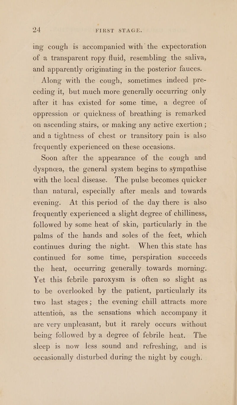 ing cough is accompanied with the expectoration of a transparent ropy fluid, resembling the saliva, and apparently originating in the posterior fauces. Along with the cough, sometimes indeed pre- ceding it, but much more generally occurring only after it has existed for some time, a degree of oppression or quickness of breathing is remarked on ascending stairs, or making any active exertion ; and a tightness of chest or transitory pain is also frequently experienced on these occasions. Soon after the appearance of the cough and dyspnoea, the general system begins to sympathise with the local disease. The pulse becomes quicker than natural, especially after meals and towards evening. At this period of the day there is also frequently experienced a slight degree of chilliness, followed by some heat of skin, particularly in the palms of the hands and soles of the feet, which continues during the night. When this state has continued for some time, perspiration succeeds the heat, occurring generally towards morning. Yet this febrile paroxysm is often so slight as to be overlooked by the patient, particularly its two last stages; the evening chill attracts more attention, as the sensations which accompany it are very unpleasant, but it rarely occurs without being followed by a degree of febrile heat. The sleep is now less sound and refreshing, and is occasionally disturbed during the night by cough.