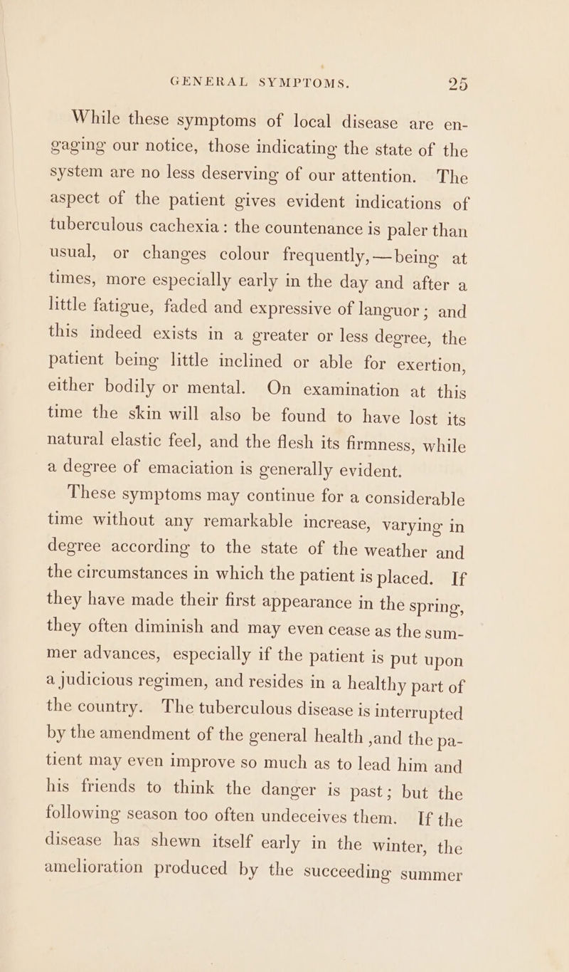 While these symptoms of local disease are en- gaging our notice, those indicating the state of the system are no less deserving of our attention. The aspect of the patient gives evident indications of tuberculous cachexia : the countenance is paler than usual, or changes colour frequently, —being at times, more especially early in the day and after a little fatigue, faded and expressive of languor ; and this indeed exists in a greater or less degree, the patient being little inclined or able for exertion, either bodily or mental. On examination at. this time the skin will also be found to have lost its natural elastic feel, and the flesh its firmness, while a degree of emaciation is generally evident. These symptoms may continue for a considerable time without any remarkable increase, varying’ in degree according to the state of the weather and the circumstances in which the patient is placed. If they have made their first appearance in the spring, they often diminish and may even cease as the sum- mer advances, especially if the patient is put upon a judicious regimen, and resides in a healthy part of the country. The tuberculous disease is interrupted by the amendment of the general health ,and the pa- tient may even improve so much as to lead him and his friends to think the danger is past; but the following season too often undeceives them. If the disease has shewn itself early in the winter, the amelioration produced by the succeeding summer
