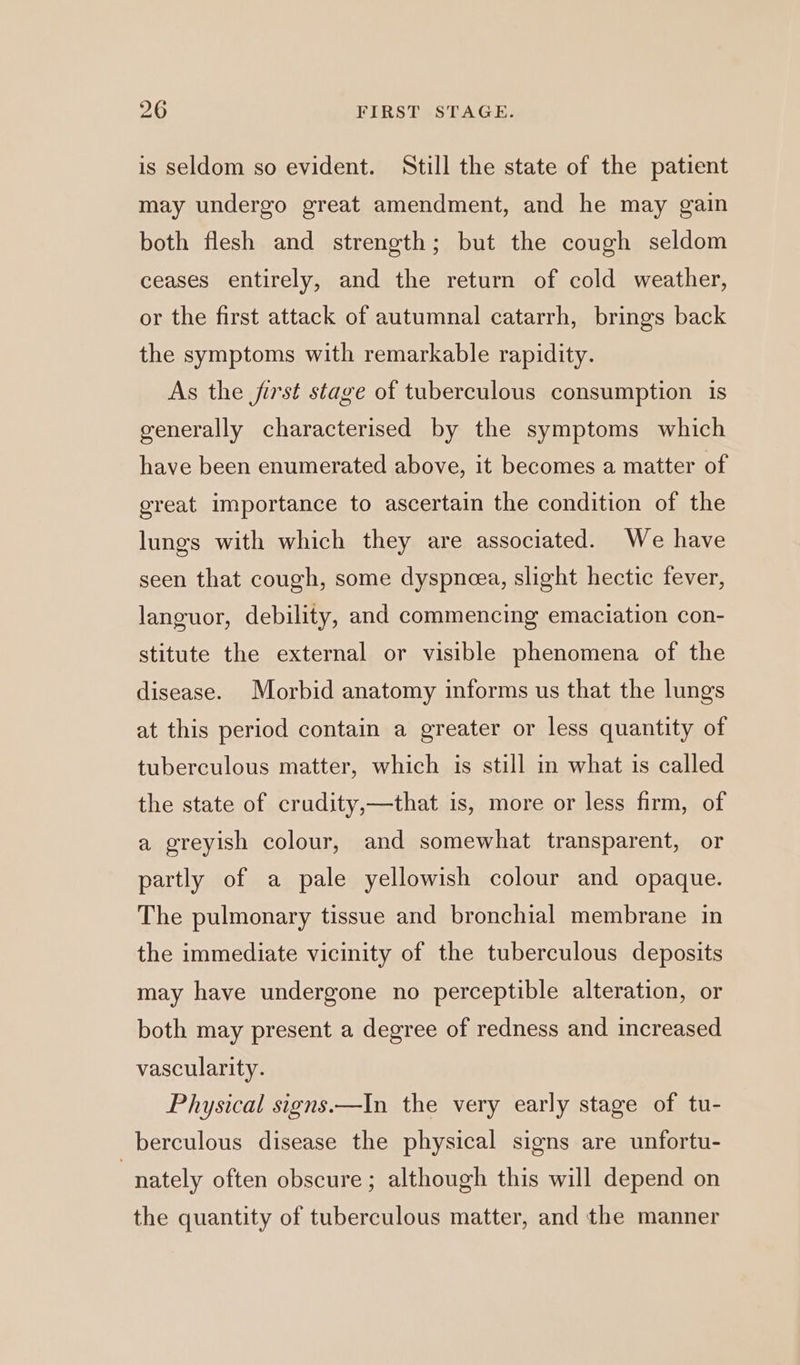 is seldom so evident. Still the state of the patient may undergo great amendment, and he may gain both flesh and strength; but the cough seldom ceases entirely, and the return of cold weather, or the first attack of autumnal catarrh, brings back the symptoms with remarkable rapidity. As the jirst stage of tuberculous consumption is generally characterised by the symptoms which have been enumerated above, it becomes a matter of great importance to ascertain the condition of the lungs with which they are associated. We have seen that cough, some dyspneea, slight hectic fever, languor, debility, and commencing emaciation con- stitute the external or visible phenomena of the disease. Morbid anatomy informs us that the lungs at this period contain a greater or less quantity of tuberculous matter, which is still in what is called the state of crudity,—that is, more or less firm, of a greyish colour, and somewhat transparent, or partly of a pale yellowish colour and opaque. The pulmonary tissue and bronchial membrane in the immediate vicinity of the tuberculous deposits may have undergone no perceptible alteration, or both may present a degree of redness and increased vascularity. Physical signs.—In the very early stage of tu- berculous disease the physical signs are unfortu- | nately often obscure ; although this will depend on the quantity of tuberculous matter, and the manner