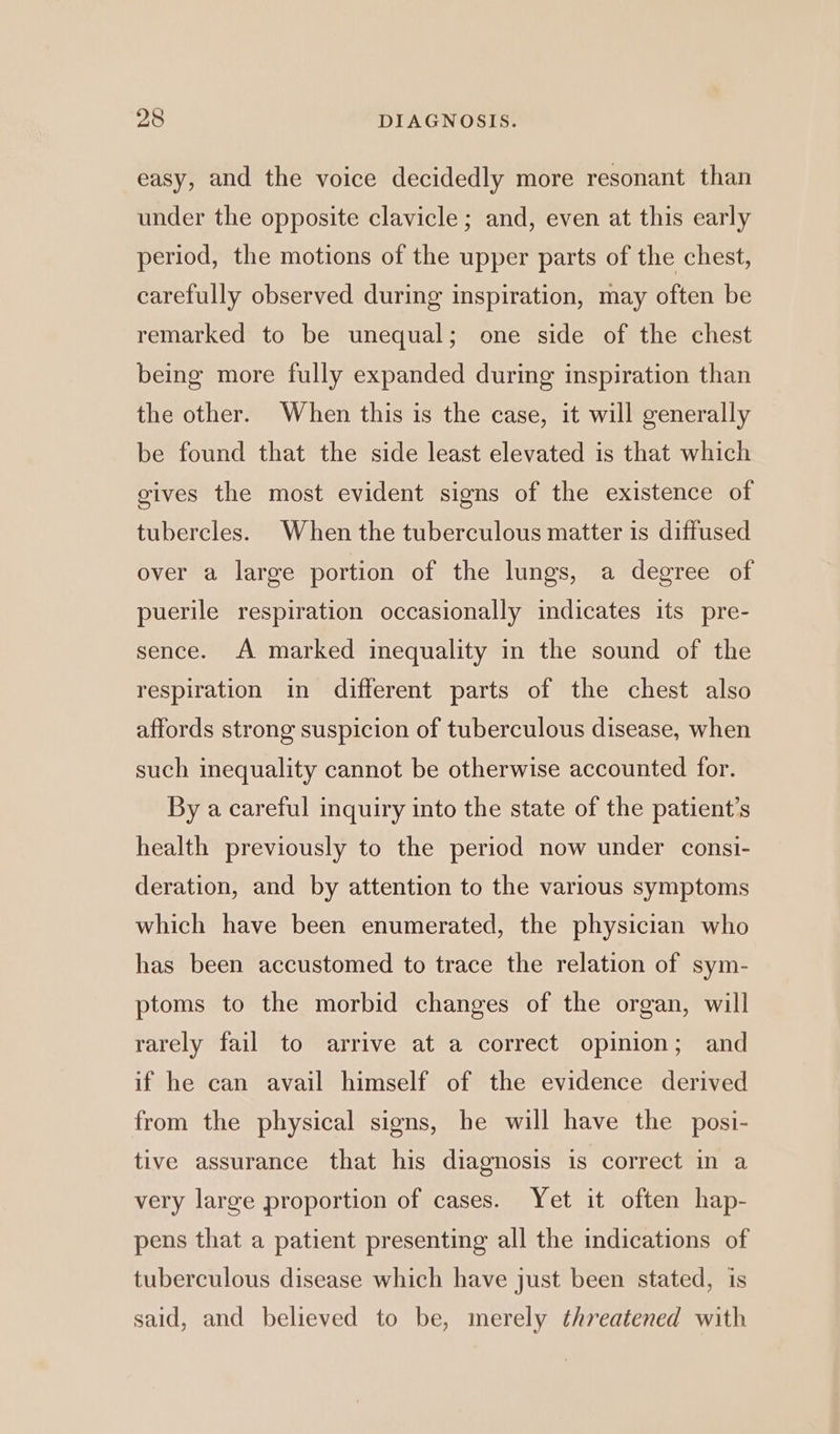 easy, and the voice decidedly more resonant than under the opposite clavicle; and, even at this early period, the motions of the upper parts of the chest, carefully observed during inspiration, may often be remarked to be unequal; one side of the chest being more fully expanded during inspiration than the other. When this is the case, it will generally be found that the side least elevated is that which gives the most evident signs of the existence of tubercles. When the tuberculous matter is diffused over a large portion of the lungs, a degree of puerile respiration occasionally indicates its pre- sence. A marked inequality in the sound of the respiration in different parts of the chest also affords strong suspicion of tuberculous disease, when such inequality cannot be otherwise accounted for. By a careful inquiry into the state of the patient’s health previously to the period now under consi- deration, and by attention to the various symptoms which have been enumerated, the physician who has been accustomed to trace the relation of sym- ptoms to the morbid changes of the organ, will rarely fail to arrive at a correct opinion; and if he can avail himself of the evidence derived from the physical signs, he will have the posi- tive assurance that his diagnosis is correct in a very large proportion of cases. Yet it often hap- pens that a patient presenting all the indications of tuberculous disease which have just been stated, is said, and believed to be, merely threatened with