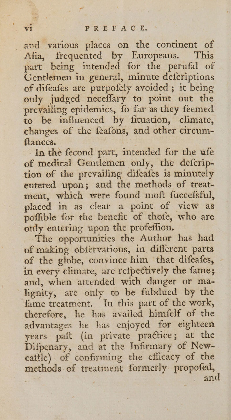 ee PREFACE, and various places on the continent of Afia, frequented by Europeans. This part being intended for the perufal of Gentlemen in general, minute defcriptions of difeafes are purpofely avoided ; 1t being only judged neceflary to point out the prevailing epidemics, fo far as they feemed to be influenced by fituation, climate, changes of the feafons, and other circum- ftances. | In the fecond part, intended for the ufe of medical Gentlemen only, the defcrip- tion of the prevailing difeafes is minutely entered upon; and the methods of treat- ment, which were found moft fuccefsful, placed in as clear a point of view as poffible for the benefit of thofe, who are only entering upon the profeffion. The opportunities the Author has had of making obfervations, in. different parts of the globe, convince him that difeafes, | in every climate, are refpectively the fame; and, when attended with danger or ma- lignity, are only to be fubdued by the fame treatment. In this part of the work, therefore, he has availed himfelf of the advantages he has enjoyed for eighteen years paft (in private practice; at the Difpenary, and at the Infirmary of New- caftle) of confirming the efficacy of the methods of treatment formerly gh ioe tk an