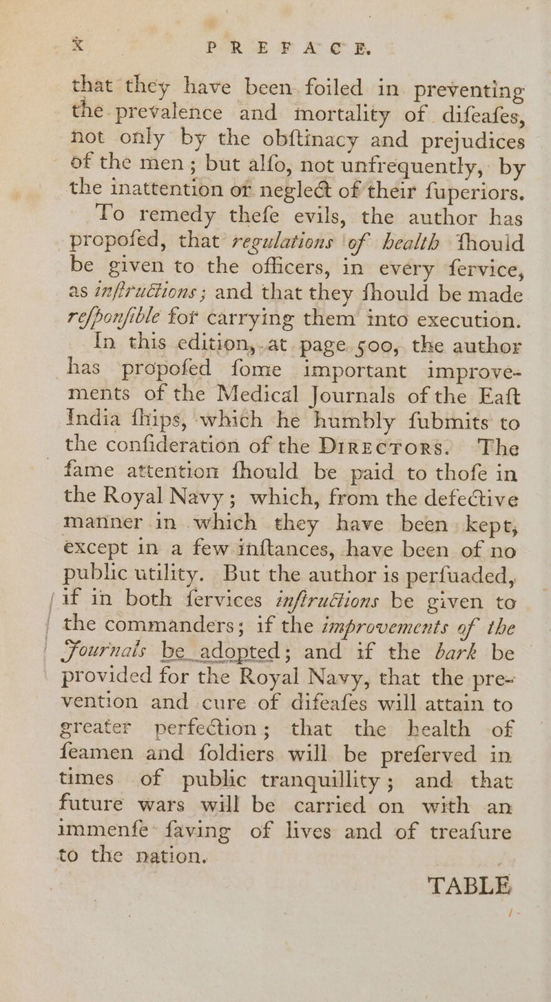 that they have been. foiled in preventing the prevalence and mortality of difeafes, not only by the obftinacy and prejudices of the men ; but alfo, not unfrequently, by the inattention of neglect of their fuperiors. To remedy thefe evils, the author has propofed, that regulations ‘of health thouid be given to the officers, in every fervice, as infiructions ; and that they fhould be made refponfible fot carrying them into execution. In this edition,.at. page. soo, the author has propofed fome important improve- ments of the Medical Journals of the Eaft India fhips, which he humbly fubmits to the confideration of the Directors. The the Royal Navy ; which, from the defective matiner in which they have been: kept, except in a few inftances, have been of no public utility. But the author is perfuaded, provided for the Royal Navy, that the pre- vention and cure of difeafes will attain to greater perfection; that the health of feamen and foldiers will be preferved in times of public tranquillity; and that future wars will be carried on with an immenfe* faving of lives and of treafure to the nation. | TABLE /