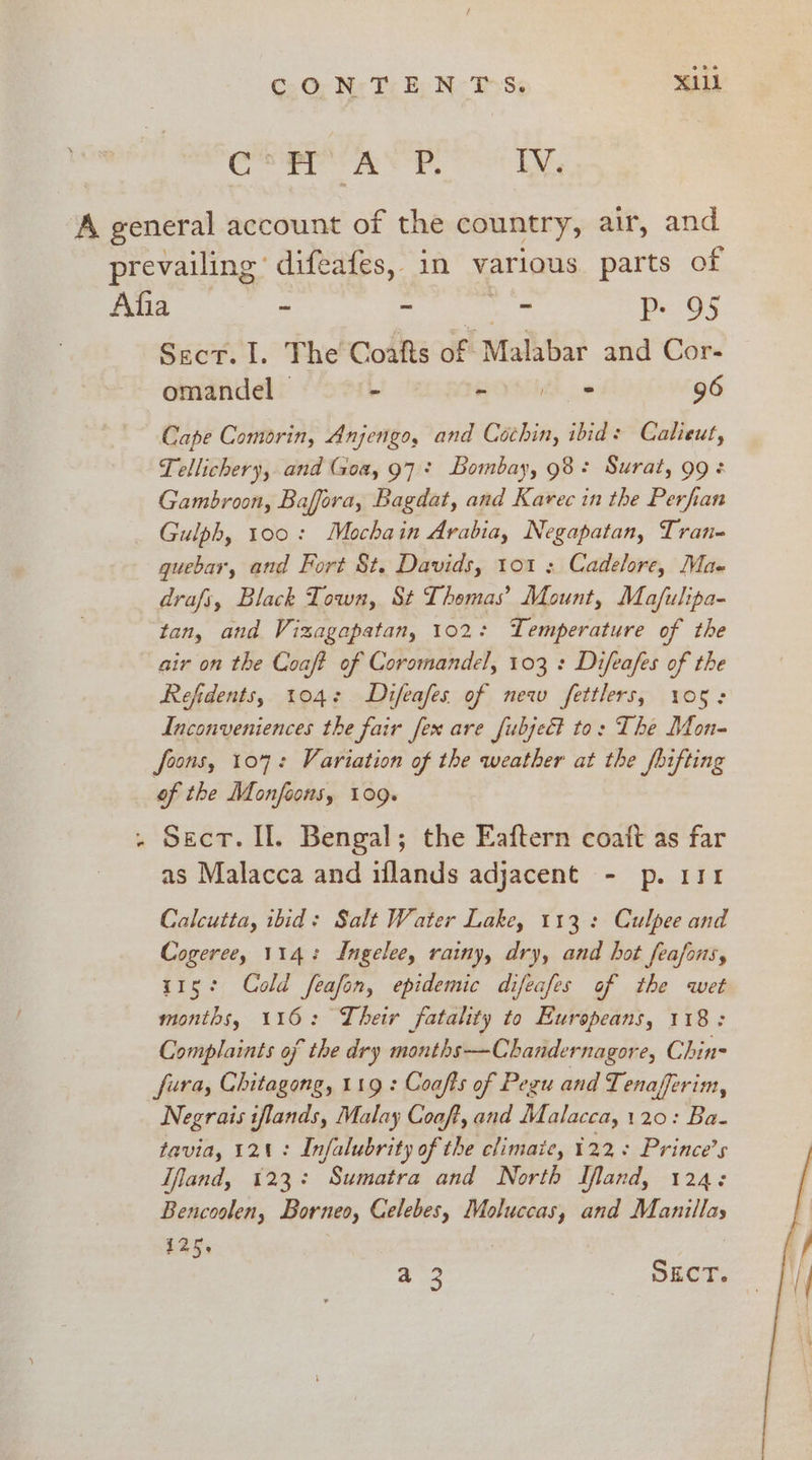 Cc’ asp Iv. A general account of the country, air, and prevailing’ difeafes, in various. parts of a 3 wale, P+ 95 Sect. I. The Coafts of Malabar and Cor- omandel | - eo» 96 Cape Comorin, Anjengo, and Cochin, ibid: Calieut, Tellichery, and Goa, 97+ Bombay, 98+ Surat, 99: Gambroon, Baffora, Bagdat, and Karec in the Perfian Gulph, 100: Mochain Arabia, Negapatan, Tran guebar, and Fort St. Davids, 101 : Cadelore, Ma- drafs, Black Town, St Thomas’ Mount, Moafulipa- tan, and Vizagapatan, 102: Temperature of the air on the Coaft of Coromandel, 103 : Difeafes of the Refidents, 1042 Difeafes of new fettlers, 105: Inconveniences the fair fex are fubject to: The Mon- foons, 107: Variation of the weather at the fhifting of the Monfoons, 109. . Sect. Il. Bengal; the Eaftern coatt as far as Malacca and iflands adjacent - p. 111 Calcutta, ibid: Salt Water Lake, 113: Culpee and Cogeree, 114: Ingelee, rainy, dry, and hot feafons, 115: Cold feafon, epidemic difeafes of the wet months, 116: Their fatality to Europeans, 118; Complaints of the dry months —Chandernagore, Chin- fura, Chitagong, 119 : Coafts of Pegu and Tenafferim, Negrais iflands, Malay Coaft, and Malacca, 120: Ba- tavia, 121: Infalubrity of the climate, 122: Prince’s Ifiand, 123: Sumatra and North Mland, 124: Bencoolen, Borneo, Celebes, Moluccas, and Manillas 125, a 3 Suet.