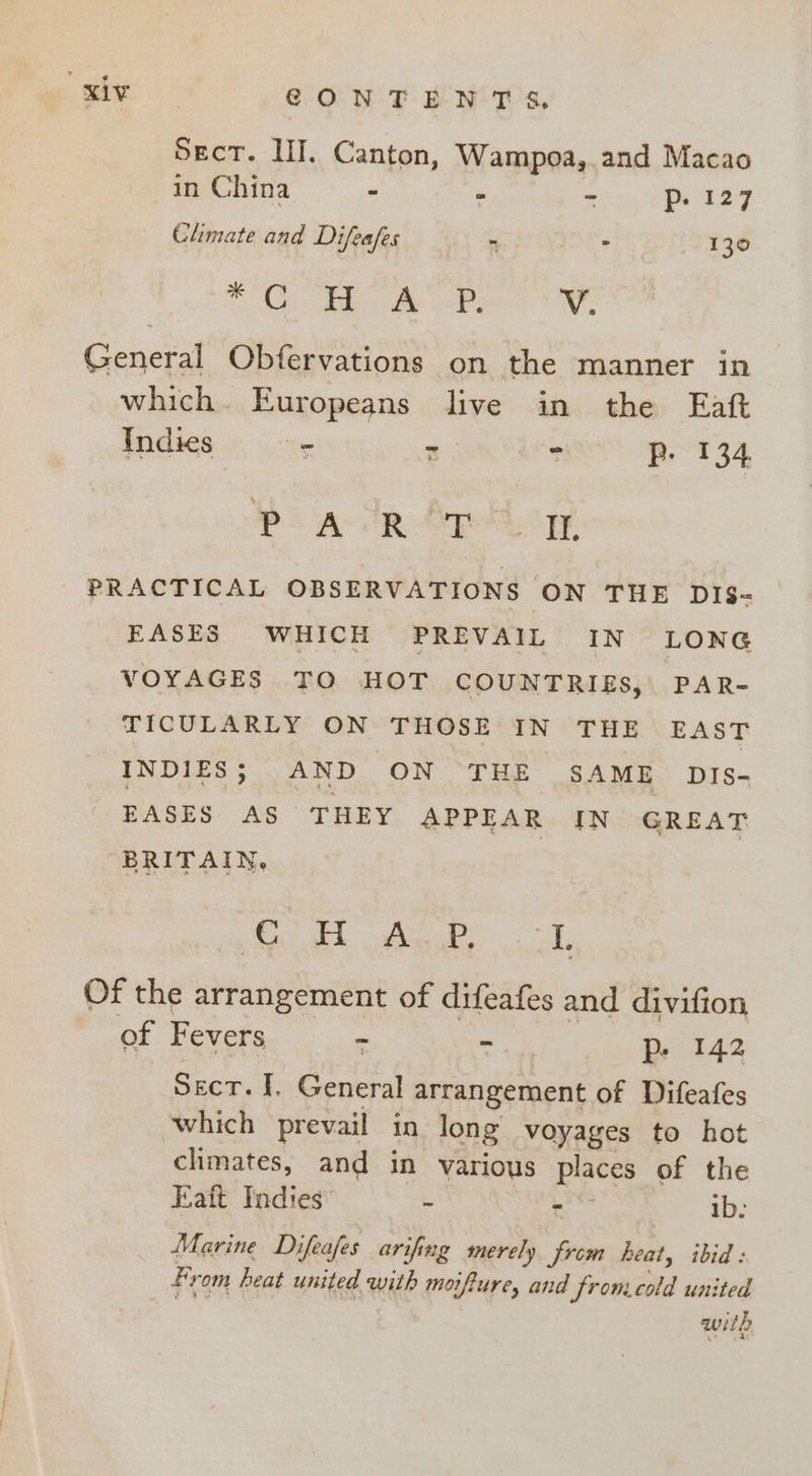 gin CONTENTS. Sect. LI. Canton, Wampoa,.and Macao in China - P oa ie © a Climate and Difeafes ~. . J130 phe Cie 2 al ee, too General Obfervations on the manner in which. Europeans live in the Eaft Indies = 2 : Be 4 ot PA dR Apel og PRACTICAL OBSERVATIONS ON THE DIs- EASES WHICH PREVAIL IN LONG VOYAGES TO HOT COUNTRIES, PAR- TICULARLY ON THOSE IN THE EAST INDIES; AND ON THE SAME DiIs- EASES AS THEY APPEAR IN GREAT BRITAIN. oakt he aL Of the arrangement of difeafes and divifion of Fevers - - p- 142 Sect. I, General arrangement of Difeafes which prevail in long voyages to hot climates, and in various places of the Eatt Indies . - ib: Marine Difeafes arifing merely from heat, ibid: Fr om heat united with moifture, and fromeold united with