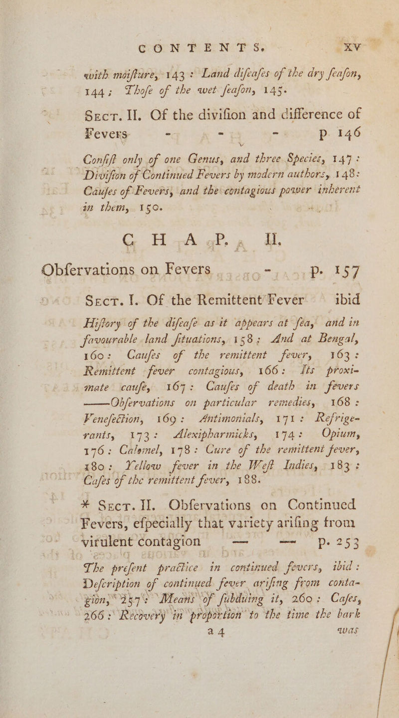 CGR EN?S:*- . © fae with moiffure, 143: Land difeafes of the dry feafon, 144; Lhofe of the wet feafon, 145. Sect. II. Of the divifion and difference of Fevers: - ~ “ Pp. 146 Confit only of one Genus, sel three Species, 147: Divifion of Continued Fevers by modern authors, 148: Caufes of Fevers, and the contagious power inherent in them, 150. | G H-A gP., Ud, Obfervations on Fevers 4 ag7aaci Ps 157 Sect. I. Of the Remittent Fever ibid _ Hiffory of the difeafe as it appears at fea, and in favourable land fituations, 158; And at Bengal, 160: Caufes of the remittent fevir, 163: _ Remittent «fever contagious, 166: Sts proxt- _ mate caufey 167: Caufes of death in fevers -Obfervations on particular remedies, 168: Fenefection, 169: Antimonials, 171: Refrige- vants, 173: Alexipbarmicks, 174: Opium, 176: Calemel, 178: Cure of the remittent fever, 180: Yellow fever in the Weft Indies, 183: Cafes of the remittent fever, 188. * Sect. II. Obfervations on Continued Fevers, efpecially that variety arifing from virulent en. — = Pp. 253 The goede prattice in continued fevers, ibid: Defcription of continued fever ar ifing from conta- ? gion, 257° Means of fubiluing it,” OQ? Cafes, 266s Recdvery in proportion’ to the time the bark a4 was