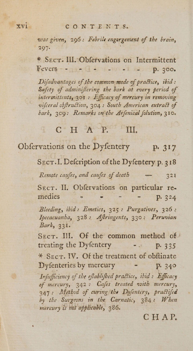 C OLN. T EON: ToS, was given, 296: Febrile engorgement of the brain, * Sect. IN. Obfervations on Intermittent Feverg ~~ gees 4-0) 6b at 'p. 260. Difadvantages of the common mode of practice, ibid : Safety of adminifiering the bark at every period of intermittentsy 301 : Efficacy of mercury in removing vifceral obfiruction, 304: South American extract of bark, 309: Remarks onthe Arfenical folution, 310. C? HASH pe? Pee Sect.I. Defcription of the Dyfentery p. 318 Remote caufes, and caufes of death — 323 Sect. I, Obfervations on particular re- medies - - - - Pp. 324 Bleeding, ibid: Emetics, 325: Purgatives, 326: Ipecacuanha, 328: Aftringents, 330: Peruvian Bark, 331. Sect. If. Of the common method of treating the Dyfentery -. P- 335 * Sect. IV. Of the treatment of obftinate Dyfenteries by mercury - Pp. 340 of mercury, 342: Cafes treated with mercury, 347: Method of curing’the Dyfentery, practifed by the Surgeons in the Carnatic, 384: When mereury is not applicable, 386. |