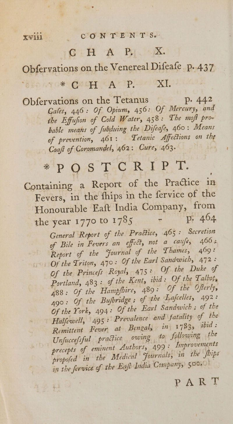 mili (6 CC CONTENT Se. G:H RB X. Obfervations on the Venereal Difeafe p..437 * Geo AYP, x. Obfervations on the Tetanus Pp. 442 Gales, 446: Of Opium, 456: Of Mercury, and the Effufion of Cold Water, 458: The moft pro- bable means of fubduing the Difeafe, 460: Means of prevention, 46%: Tetanic Affections on the Coaft of Coromandel, 462: Cure, 463. . : sip O08 TaG RPT: Containing a Report of the Practice in Fevers, in the fhips in the fervice of the Honourable Eaft India Company, from the year 1770 to 1785 - p. 464 General Report of the Praétice, 465: Secretion of Bile in Fevers an effect, not a caufe, 4665. Report of the Fournal of the Thames, 469: Of the Triton, 470: OF the Earl Sandwich, 472: Of the Princefs Royal, 475° Of the Duke of Portland, 483: of the Kent, ibid: Of the Talbot, 488: Of the Hampfhire, 489: Of the Ofterly, ago: Of the Bufbridge s of the Lafcelles, 492: Of the York, 494: Of the Earl Sandwich ; of the Halfewell, ‘495: Prevalence and fatality of the Remittent Fever. at Bengal, in, 1783, ibid: Unfuccefsful practice owing to following the precepts of eminent Authors, 499: Lmprovements propofed in the Medical Fournals, in the Joips in the fervice of the Eaft India Company, 590% i PAT