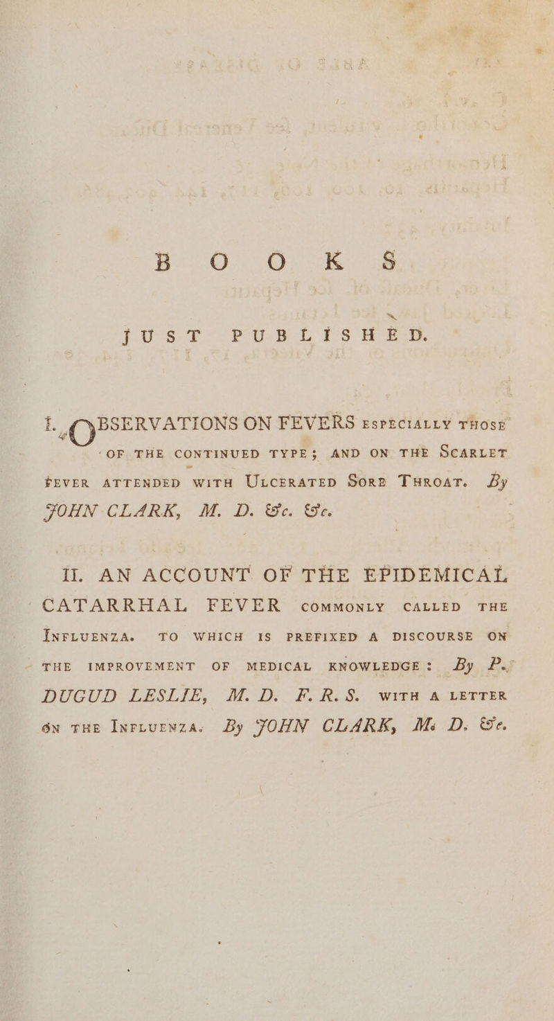 Bl. Oa ~ FUSS T° PUP Lis 2 ew. B.C pPSERVATIONS ON FEVERS esprctALiy rHose ‘OF THE CONTINUED TYPE; AND ON THE SCARLET FEVER ATTENDED wiTtH UxcrraTep Sore Turoat. Sy JOHN CLARK, M. D. &amp;c. &amp;e. II. AN ACCOUNT OF THE EPIDEMICAL CATARRHAL FEVER commonty CALLED THE INFLUENZA. TO WHICH {IS PREFIXED A DISCOURSE ON THE IMPROVEMENT OF MEDICAL KNOWLEDGE: By P./ DUGUD LESLIE, M.D. F. R.S. Witt &amp; LETTER 6x tHE Inrtuenza. By JOHN CLARK, Mi D. Se.