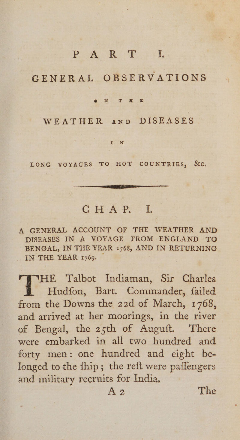 Be ok EF L GENERAL OBSERVATIONS WEATHER anv DISEASES LONG VOYAGES TO HOT COUNTRIES, &amp;c, Se... es Gh Fees A GENERAL ACCOUNT OF THE WEATHER AND DISEASES IN A VOYAGE FROM ENGLAND TO BENGAL, IN THE YEAR 1763, AND IN RETURNING IN THE YEAR 1769. — HE Talbot Indiaman, Sir Charles Hudfon, Bart. Commander, failed from the Downs the 22d of March, 1768, and arrived at her moorings, in the river of Bengal, the 25th of Auguft. There were embarked in all two hundred and forty men: one hundred and eight be- longed to the fhip; the reft were paflengers and military recruits for India. A2 The