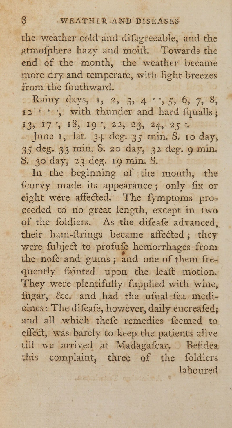 _ the weather cold and difagreeable, and the atmofphere hazy and moift: Towards the end of the month, the weather became more dry and temperate, with light breezes from the fouthward. ) oo Reames 61, 2503, 94U. “sey Hee 12° '&lt;', with thunder and hard {qualls ; : i P33 13) MOH 22752 Oy 24, 25 % ~ June 1, lat, 34. dee: 35 min. S. Io day, 35 deg. 33 min. S. 20 day, 32 deg. g min. S. 30 day; 23 deg. 19 min. S. 3 In the beginning of the ncalitles the {curvy made its appearance; only fix or eight were affected. The fymptoms pro- ceeded to no great length, except in two of the foldiers. As the difeafe advanced, their ham-ftrings became affected; they were fubject to pian hétiicrcdiaieds from the nofe: and: gums ; and one of them fre- quently fainted upon the Jeaft motion. They :were plentifully fupplied with wine, fugar, &amp;c. and had the ufual-fea: medi- emes: The difeafe, however, daily encreafed; and all which thefe remedies feemed to effect, was: barely to keep the patients alive till we carrived at Madagafcar. Befides: this complaint, three of the foldiers | | laboured