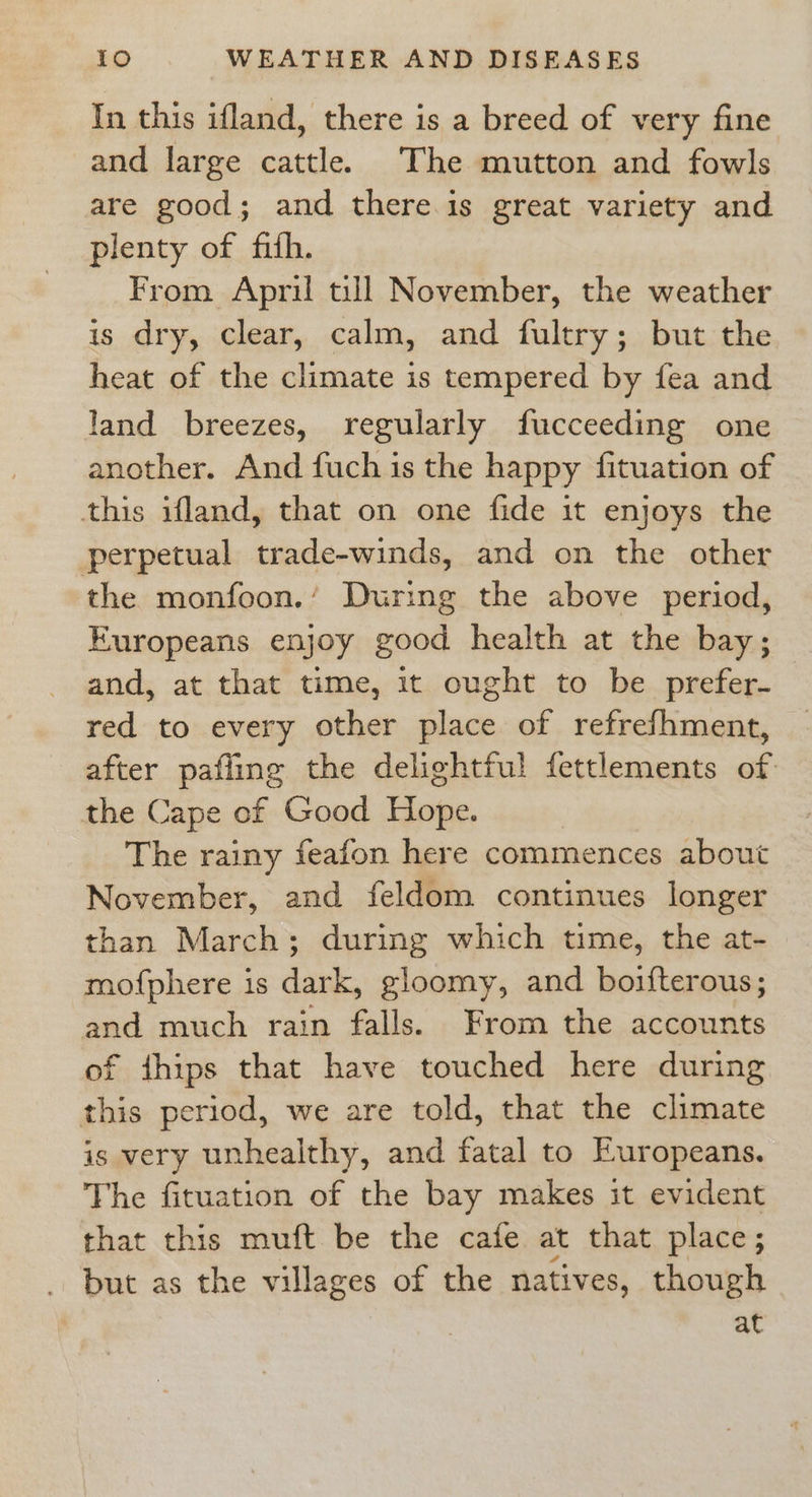 In this ifland, there is a breed of very fine and large cattle. The mutton and fowls are good; and there is great variety and plenty of fifh. From April till November, the weather is dry, clear, calm, and fultry; but the heat of the climate is tempered by fea and land breezes, regularly fucceeding one another. And fuch is the happy fituation of this ifland, that on one fide it enjoys the perpetual trade-winds, and on the other the monfoon.’ During the above period, Europeans enjoy good health at the bay; and, at that time, 1t ought to be prefer- red to every other place of refrefhment, after pafling the delightful fettlements of: the Cape of Good Hope. The rainy feafon here commences about November, and feldom continues longer than March; during which time, the at- mofphere is dark, gloomy, and boifterous; and much rain falls. From the accounts of ithips that have touched here during this period, we are told, that the climate is very unhealthy, and fatal to Europeans. The fituation of the bay makes it evident that this muft be the cafe at that place; but as the villages of the natives, though at