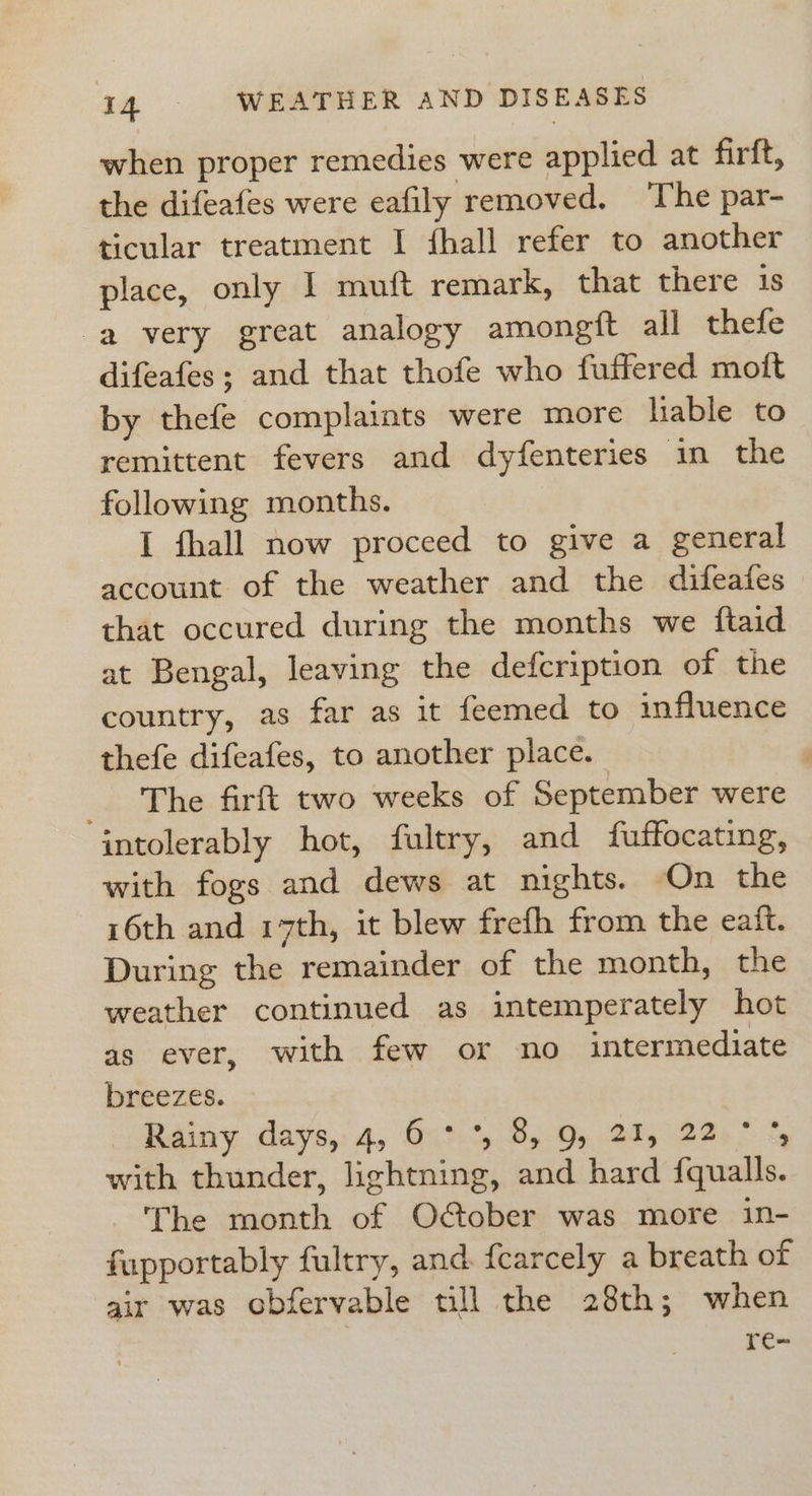 when proper remedies were applied at firft, the difeafes were eafily removed. The par- ticular treatment I {hall refer to another place, only I muft remark, that there 1S a very great analogy amongfit all thefe difeafes; and that thofe who fuffered moit by thefe complaints were more liable to remittent fevers and dyfenteries in the following months. I fhall now proceed to give a general account of the weather and the difeatfes that occured during the months we ftaid at Bengal, leaving the defcription of the country, as far as it feemed to influence thefe difeafes, to another place. : _ The firft two weeks of September were intolerably hot, fultry, and fuffocating, with fogs and dews at nights. On the 16th and 17th, it blew frefh from the eait. During the remainder of the month, the weather continued as intemperately hot as ever, with few or no intermediate breezes. Rainy days, 4, 6 °°, 8, 9, 21, 22° % with thunder, lightning, and hard fqualls. The month of O€ober was more in- fupportably fultry, and. fearcely a breath of air was obfervable till the 28th; when re-