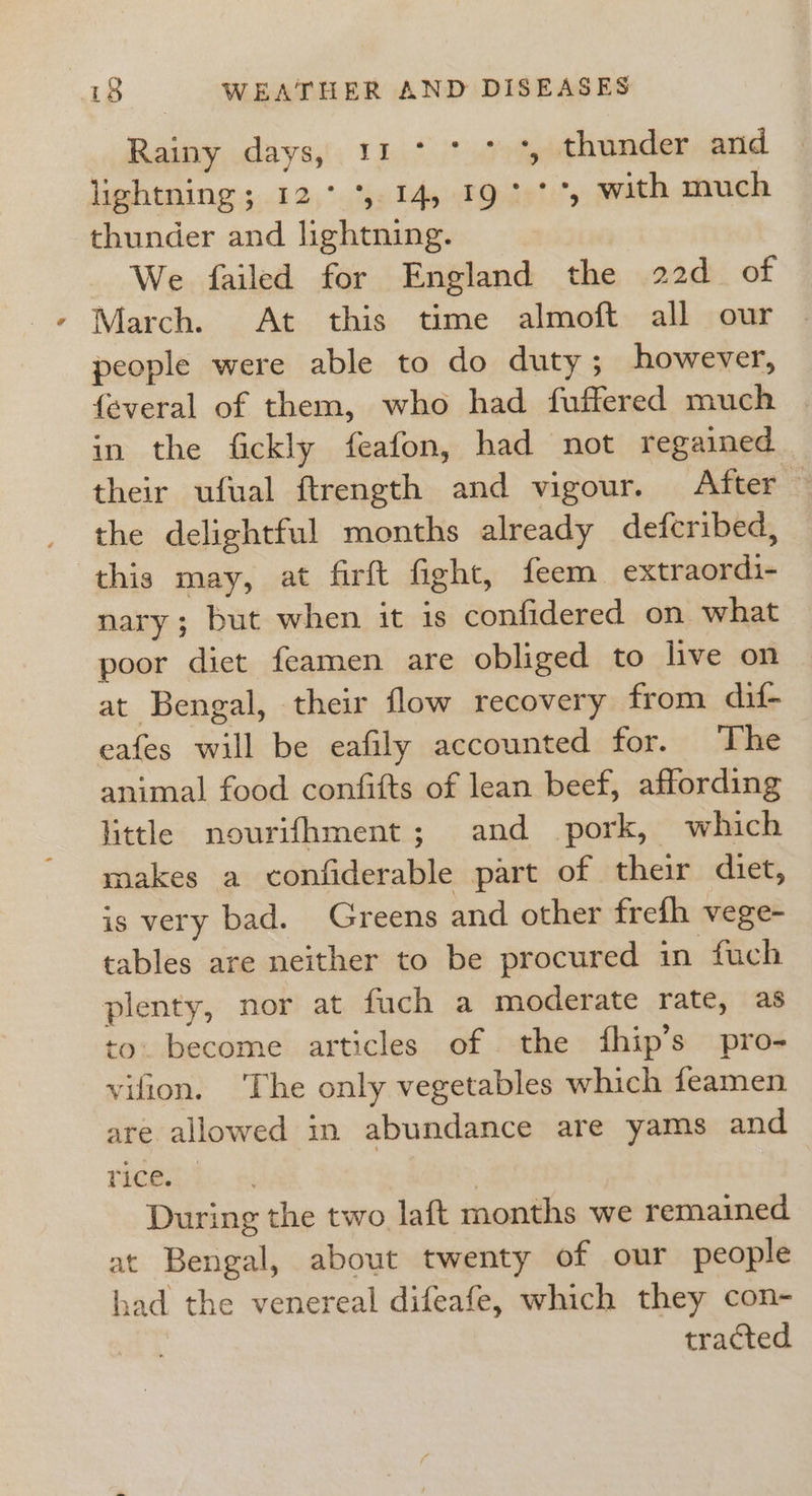 Raiaydayss: 1147 thunder and lightning; 12° *, 14, 19° °°, wath much thunder and lightning. We failed for England the 22d of March. At this time almoft all our people were able to do duty; however, {everal of them, who had fuffered much in the fickly feafon, had not regained their ufual ftrength and vigour. After the delightful months already defcribed, this may, at firft fight, feem extraordi- nary ; but when it is confidered on what poor diet feamen are obliged to live on at Bengal, their flow recovery from dif- cafes will be eafily accounted for. The animal food confifts of lean beef, affording little nourifhment; and pork, which makes a confiderable part of their diet, is very bad. Greens and other frefh vege- tables are neither to be procured in fuch plenty, nor at fuch a moderate rate, as to. become articles of the fhip’s pro- vifion. ‘The only vegetables which feamen are allowed in abundance are yams and ives | During the two laft months we remained at Bengal, about twenty of our people had the venereal difeafe, which they con- tracted