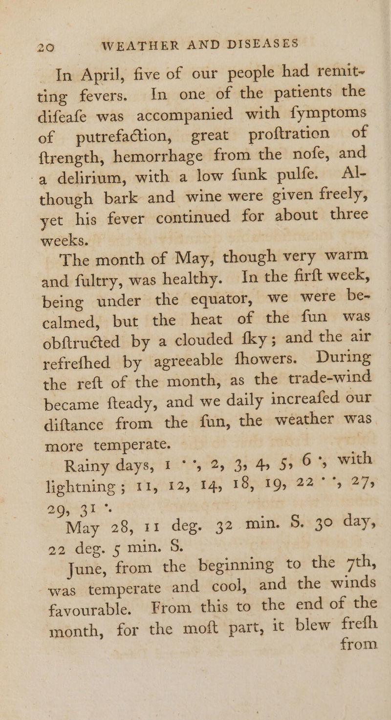 In April, five of our people had remit~ ting fevers. In one of the patients the difeafe was accompanied with fymptoms of putrefaction, great proftration of {trength, hemorrhage from the nofe, and a delirium, with a low funk pulfe. Al- though bark and wine were given freely, yet his fever continued for about three weeks. The month of May, though very warm and fultry, was healthy. In the firft week, being under the equator, we were be- calmed, but the heat of the fun was obftruéted by a clouded fky ; and the air refrefhed by agreeable fhowers. During the reft of the month, as the trade-wind became fteady, and we daily increafed our diftance from the fun, the weather was more temperate. © Rainy days, 1 **, 25 39 45 55 6°, with lightning ; 11, 12, 14, 18, 19, 22 °°, 275 BGA I&gt;’. | May 28, 11 deg. 32 min. S. 30 day, 22 deg. 5 min. 5. June, from the beginning to the 7th, was temperate and cool, and the winds favourable. From this to the end of the month, for the moft part, it blew frefh from