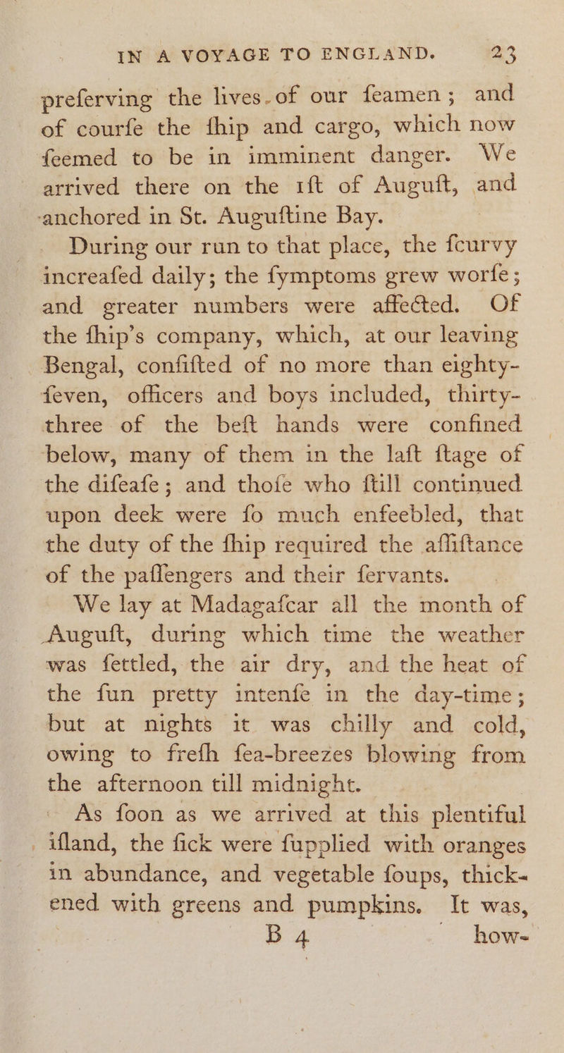 preferving the lives-of our feamen; and of courfe the fhip and cargo, which now feemed to be in imminent danger. We arrived there on the 1ft of Auguft, and anchored in St. Auguftine Bay. During our run to that place, the fcurvy increafed daily; the fymptoms grew worfe; and greater numbers were affected. Of the fhip’s company, which, at our leaving Bengal, confifted of no more than eighty- feven, officers and boys included, thirty- three of the beft hands were confined below, many of them in the laft ftage of the difeafe; and thofe who ftill continued upon deek were fo much enfeebled, that the duty of the fhip required the afliftance of the paflengers and their fervants. We lay at Madagafcar all the month of Auguft, during which time the weather was fettled, the air dry, and the heat of the fun pretty intenfe in the day-time ; but at nights it was chilly and cold, owing to frefh fea-breezes blowing from the afternoon till midnight. As foon as we arrived at this plentiful _ifland, the fick were fupplied with oranges in abundance, and vegetable foups, thick- ened with greens and pumpkins. It was, | B 4 | ~ how-