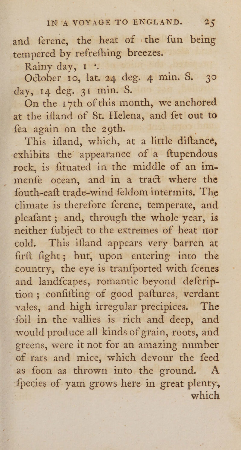 and ferene, the heat of the fun being tempered by refrefhing breezes. » Rainy day, 1°. | October io, lat. 24 deg. 4 min. S. 30 day, 14 deg. 31 min. 5. On the 17th of this month, we anchored at the ifland of St. Helena, and fet out to fea again on the 29th. _ This ifland, which, at a little diftance, exhibits the appearance of a ftupendous rock, is fituated in the middle of an im- - menfe ocean, and in a tract where the fouth-eaft trade-wind feldom intermits. The climate is therefore ferene, temperate, and pleafant ; and, through the whole year, is neither fubject to the extremes of heat nor cold. This ifland appears very barren at firft fight; but, upon entering into the country, the eye is tranfported with fcenes and landfcapes, romantic beyond defcrip- tion; confifting of good paftures, verdant vales, and high irregular precipices. ‘The foil in the vallies is rich and deep, and would produce all kinds of grain, roots, and greens, were it not for an amazing number of rats and mice, which devour the feed -as foon as thrown into the ground. A dpecies of yam grows here in great plenty, which