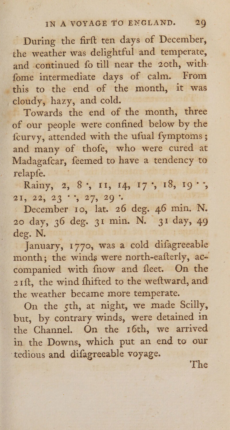 During the firft ten days of December, the weather was delightful and temperate, and continued fo till near the 20th, with. fome intermediate days of calm. From this to the end of the month, it was cloudy, hazy, and cold. - Towards the end of the month, three of our people were confined below by the -fcurvy, attended with the ufual fymptoms ; and many of thofe, who were cured at Madagafcar, feemed to have a tendency to relapfe. Railay 2S) ry rey Pz yp By 9* *, ead, 29 iSppE ag, | - December ‘10, lat. 26 deg. 46 min. N. 20 day, 36 deg. 31 min. N. 31 day, 49 feo. Note: | January, 1770, was a cold difagreeable month; the winds were north-eafterly, ac- companied with fnow and fleet. On the - aift, the wind fhifted to the weftward, and the weather became more temperate. On the sth, at night, we made Scilly, but, by contrary winds, were detained in - the Channel. On the 16th, we arrived in. the Downs, which put an end to our tedious and difagreeable voyage. The