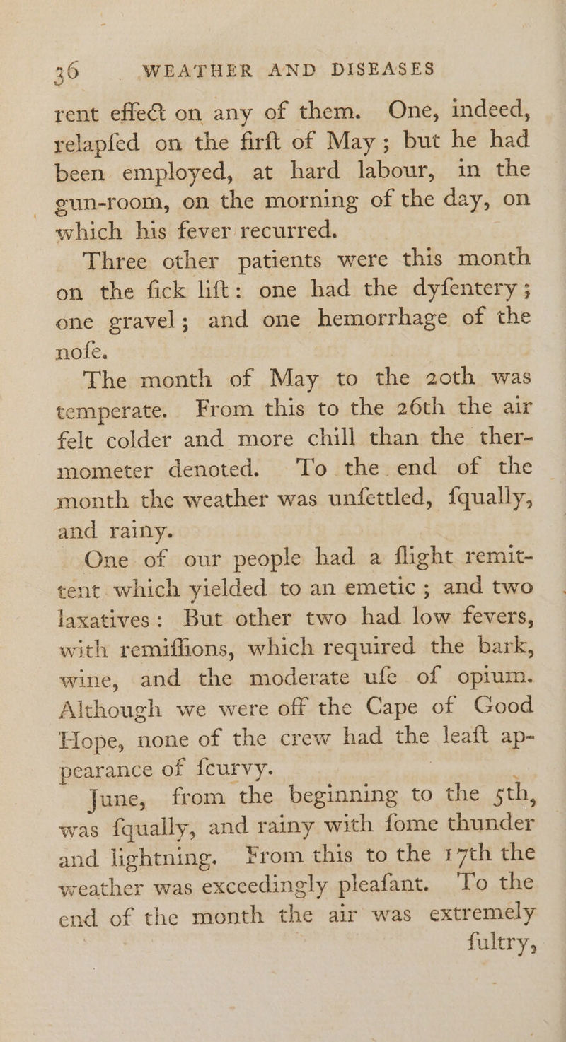 rent effeé&amp;t on any of them. One, indeed, relapfed on the firft of May; but he had been employed, at hard labour, in the - gun-room, on the morning of the day, on which his fever recurred. Three other patients were this month on the fick lift: one had the dyfentery ; one gravel; and one hemorrhage of the nofe. | The month of May to the 20th was temperate. From this to the 26th the air felt colder and more chill than the ther- mometer denoted. To the end of the ~ month the weather was unfettled, {qually, and rainy. One of our people had a flight remit- tent which yielded to an emetic ; and two laxatives: But other two had low fevers, with remiffions, which required the bark, wine, and the moderate ufe of opium. Although we were off the Cape of Good Lope, none of the crew had the leaft ap- pearance of {curvy. | : June, from the beginning to the 5th, was fqually, and rainy with fome thunder and lightning. From this to the 17th the weather was exceedingly pleafant. To the end of the month the air was extremely fultry,