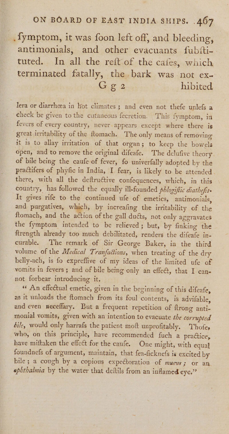 _.fymptom, it was foon left off, and bleeding, antimonials, and other evacuants fubiti- tuted. In all the reft of the cates, which terminated fatally, the, bark was not ex- Gga2 hibited. lera or diarrhoea in Hot climates ; and even not thefe unlefs a check be given tothe cutaneous fecretion. | This fymptom, in fevers of every country, never appears except where there is great uritability of the ftomach. The only means of removing: it is to allay irritation of that organ; to keep the bowels open, and to remove the original difeafe. The delufive theory. of bile being the caufe of fever, fo univerfally adopted by the practifers of phyfic in India, I fear, is likely to be attended. there, with all the deftructive confequences, which, in this country, has followed the equally ill-founded phlogiffic diathefiss It gives rife to the continued ufe of emetics, antimonials, and purgatives, which, by increafing the irritability of the ftomach, and the action of the gall ducts, not only agcravates the fymptom intended to be relieved; but, by finking the ftrength already too much debilitated, renders the difeafe in- curable. The remark of Sir George Baker, in the third volume of the Medical Tranfadions, when treating of the dry belly-ach, is fo expreffive of my ideas of the limited ufe of vomits in fevers ; and of bile being only an effe@, that I can- not forbear introducing it. “« An effectual emetic, given in the beginning of this difeafe, as it unloads the ftomach from its foul contents, is advifable, and even neceffary. But a frequent repetition of ftrong anti- monial vomits, given with an intention to evacuate the corrupted bile, would only harrafs the patient moft unprofitably. 'Thofe, who, on this principle, have recommended fuch a pratice, have miftaken the effect for the caufe. One might, with equal foundnefs of argument, maintain, that fea-ficknefs is excited by bile ; a cough by a copious expeCtoration of mucus; or an. ephthalmia by the water that deftils from an inflamed eye.”