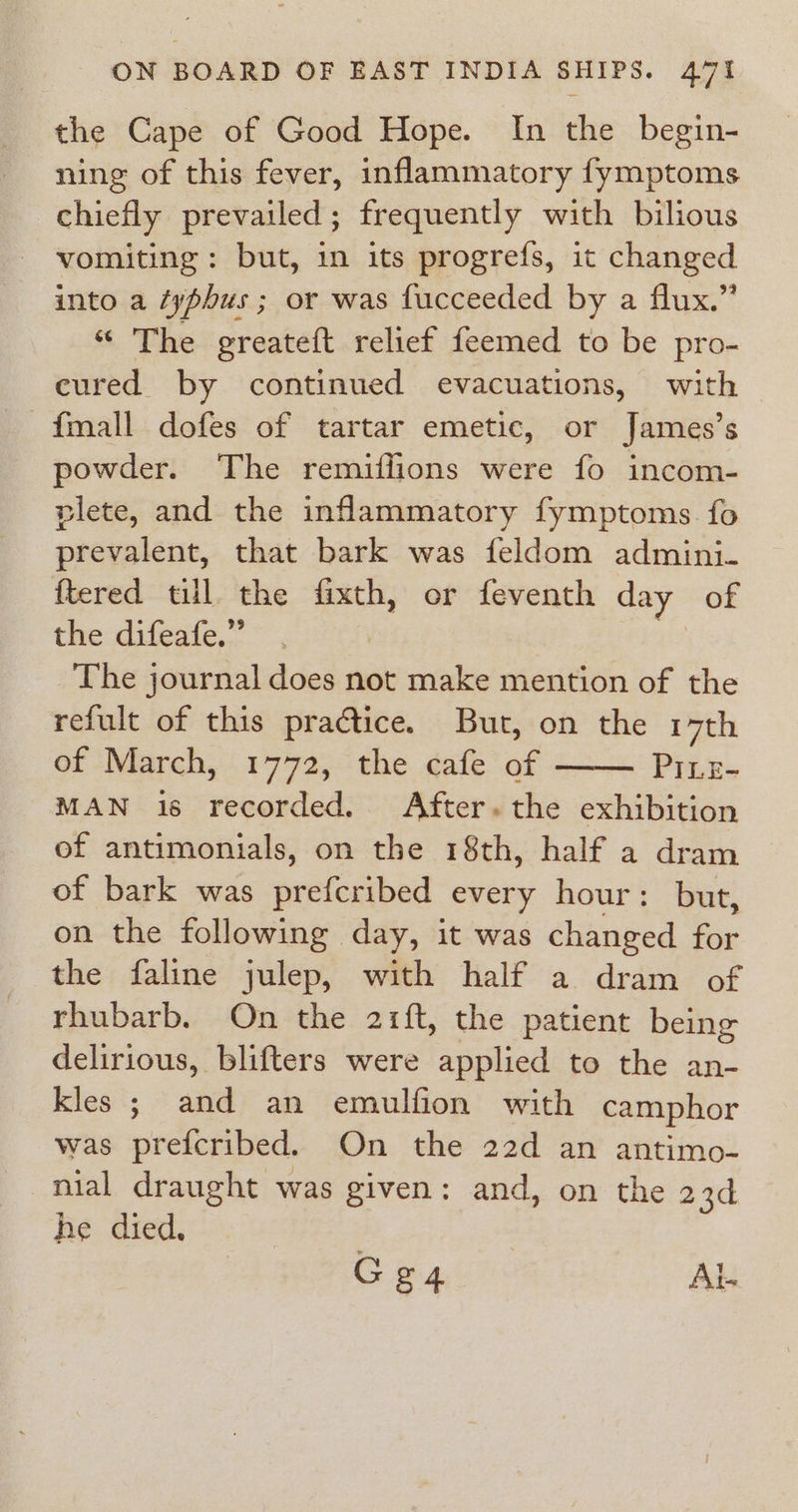 the Cape of Good Hope. In the begin- ning of this fever, inflammatory fymptoms chiefly prevailed; frequently with bilious vomiting: but, in its progrefs, it changed into a typhus ; or was fucceeded by a flux.” “ The greateft relief feemed to be pro- cured by continued evacuations, with {mall dofes of tartar emetic, or James’s powder. The remiflions were fo incom- plete, and the inflammatory fymptoms fo prevalent, that bark was feldom admini. {tered till the te or feventh day of the difeafe,” The journal does not make mention of the refult of this practice. But, on the 17th of March, 1772, the cafe of PILE- MAN is recorded. After. the exhibition of antimonials, on the 18th, half a dram of bark was prefcribed every hour: but, on the following day, it was changed for the faline julep, with half a dram of rhubarb. On the 2r1ft, the patient being delirious, blifters were applied to the an- kles ; and an emulfion with camphor was prefcribed. On the 22d an antimo- nial draught was given: and, on the 23d he died. Gg4 Al