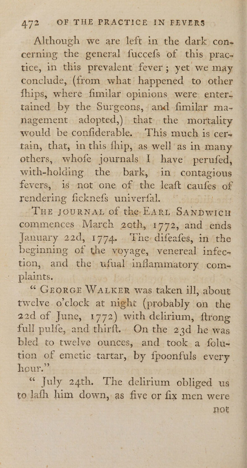 Although we are left in the dark con. cerning the general fuccefs of this prac. _ tice, in this prevalent fever; yet we may conclude, (from what’ happened to other fhips, where fimilar opimions were: enter. tained by the Surgeons, and -fimilar ma- nagement adopted,) thatthe mortality would be confiderable. . This much is cer= tain, that, in this fhip, as well'as in many others, whofe journals I. have perufed, with-holding the bark, in contagious fevers, 1s not one of the leaft caufes of rendering ficknefs univerfal. 3 ‘THE JOURNAL of the EArt SANDWICH commences March zeth, 1772, and-ends January 22d, 1774. ‘Tne: difeafes, im ‘the beginning a the voyage, venereal infec- tion,, and. the ufual inflammatory com- plaints. “ GEORGE WALKER was taken ill, shone twelve.o’clock at night (probably on the 22d of June, 1772) with delirium, ftrong full pulfe, and thirft.. On the 23d he was bled to twelve ounces, and.took.a folu- tion of emetic tartar, by fpoonfuls every. hour.” ‘ July 24th. The delirium obliged us to lath him down, as five or fix men were not