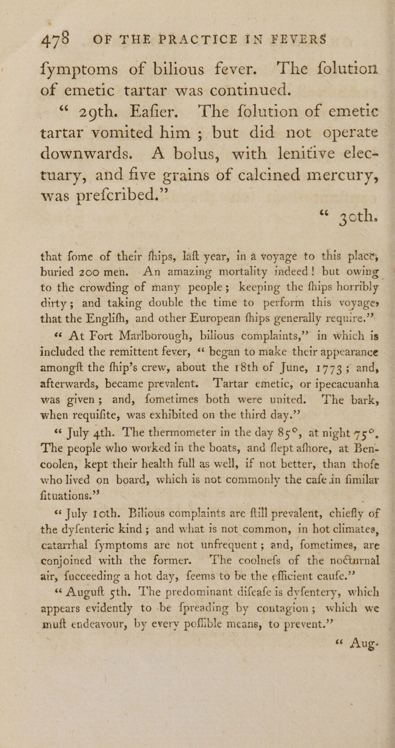 fymptoms of bilious fever. The folution of emetic tartar was continued. “ 29th. Eafier. The folution of emetic tartar vomited him ; but did not operate downwards. A bolus, with lenitive elec- tuary, and five grains of calcined mercury, was prefcribed.” * 20th, that fome of their thips, laft year, in a voyage to this place, buried 200 men. An amazing mortality imdeed! but owing to the crowding of many people; keeping the fhips horribly dirty ; and taking double the time to perform this voyage» that the Englifh, and other European fhips generally require.” «© At Fort Marlborough, bilious complaints,” in which is included the remittent fever, ‘* began to make their appearance amongtt the fhip’s crew, about the 18th of June, 1773; and, afterwards, became prevalent. ‘T'artar emetic, or ipecacuanha was given; and, fometimes both were united. The bark, when requifite, was exhibited on the third day.” “ July 4th. The thermometer in the day 85°, at night 75°, The people who worked in the boats, and flept afhore, at Ben- coolen, kept their health full as well, if not better, than thofe who lived on board, which is not commonly the cafe in fimilar fituations.”’ ! ‘ “July roth. Bilious complaints are ftill prevalent, chiefly of the dyfenteric kind ; and what is not common, in hot climates, catarrhal fymptoms are not unfrequent; and, fometimes, are conjoined with the former. ‘The coolnefs of the no¢turnal air, fucceeding a hot day, feems to be the efficient caufe.” “ Auguft 5th. The predominant difeafe is dyfentery, which appears evidently to .be fpreading by contagion; which we muft endeavour, by every poflible means, to prevent.” 66 Aug: