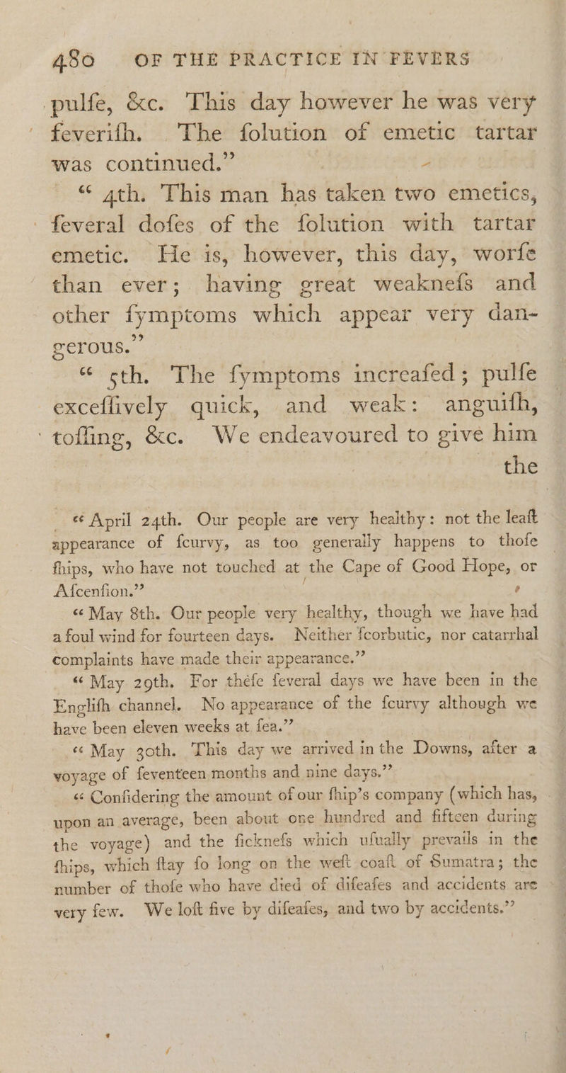 pulfe, &amp;c. This day however he was very ' feverifh, The folution of emetic tartar was continued.” - “ 4th. This man has taken two emetics, -feveral dofes of the folution with tartar emetic. He is, however, this day, worfe than ever; having great weaknefs and other fymptoms which appear very dan- gerous. “ cth. The fymptoms increafed; pulfe exceflively quick, and weak: anguith, ‘toffing, &amp;c. We endeavoured to give him the ) «¢ April 24th. Our people are very healthy: not the leaft appearance of fcurvy, as too generally happens to thofe fhips, who have not touched at the Cape of Good Hope, or Af{cenfion.”” ’ «¢ May 8th. Our people very healthy, though we have had afoul wind for fourteen days. Neither sure nor catarrhal complaints have made their appearance.” “ May 29th. For thefe feveral days we have been in the Englifh channel, No appesmuace of the fcurvy although we have been eleven weeks at fea.” «© May 30th. This day we arrived in the Downs, after a voyage of feventeen months and nine days.”’ upon an average, been about one hundred and fifteen during the voyage) and the ficknefs which ufually prevails in the thips, which ftay fo long on the welt coait of Sumatra; the 7 number of thofle who cane died of difeafes and PLE EOS are very few. We loft five by difeates, and two by accidents.’