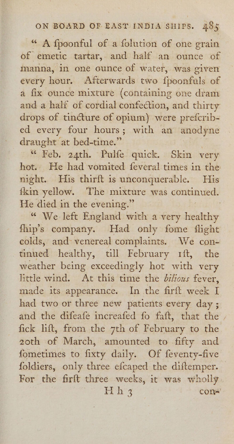 “ A fpoonful of a folution of one grain of emetic tartar,. and half an ounce of manna, in one ounce of water, was given every hour. Afterwards two fpoonfuls of a fix ounce mixture (containing one dram and a half of cordial confection, and thirty drops of tincture of oprum) were prefcrib- ed every four hours; with an anodyne draught at bed-time.” 3 Hab. 24th. Pulfe quick. Skin very hot. He had vomited feveral times in the night. His thirft is unconquerable, His Aci yellow. The mekoure was sense sr He diéd in the evening.’ . “ We left Raglanitl: with avery healthy fhip’s company. Had only fome flight colds, and- venereal complaints. We con- tinued healthy, till February rft, the weather being exceedingly hot with very little wind. At this time the di/ious fever, made its appearance. In the firft week I had two or three new patients every day ; and the difeafe increafed fo faft, that the . fick lift, from the 7th of February to the 2oth of March, amounted to fifty and fometimes to Gity daily. Of feventy-five foldiers, only three efcaped the diftemper. For the firft three weeks, it was wholly Hh 3 con«