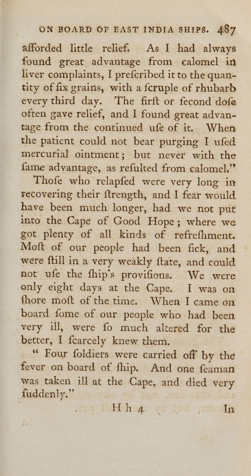 afforded little relief. As I had always found great advantage from calomel in liver complaints, I preferibed it to the quan- tity of fix grains, with a {cruple of rhubarb every third day. The firft or fecond dofe often gave relief, and I found great advan- tage from the continued ufe of it. When the patient could not bear purging I ufed mercurial ointment; but never with the fame advantage, as refulted from calomel.” Thofe who relapfed were very long in recovering their {trength, and I fear would have been much longer, had we not put into the Cape of Good Hope; where we got plenty of all kinds of refrefhment. Moft of our people had been fick, and were {till in a very weakly ftate, and could mot ufe the fhip’s provifions. We were only eight days at the Cape. I was on {hore moft of the time. When I came on board fome of our people who had been very ill, were fo much altered for the better, I fcarcely knew them. “ Four foldiers were carried off by the fever on board of fhip. And one feaman was taken ill at the Cape, and died very fuddenly.” 3 Whthows &lt;d ind ,siecabg