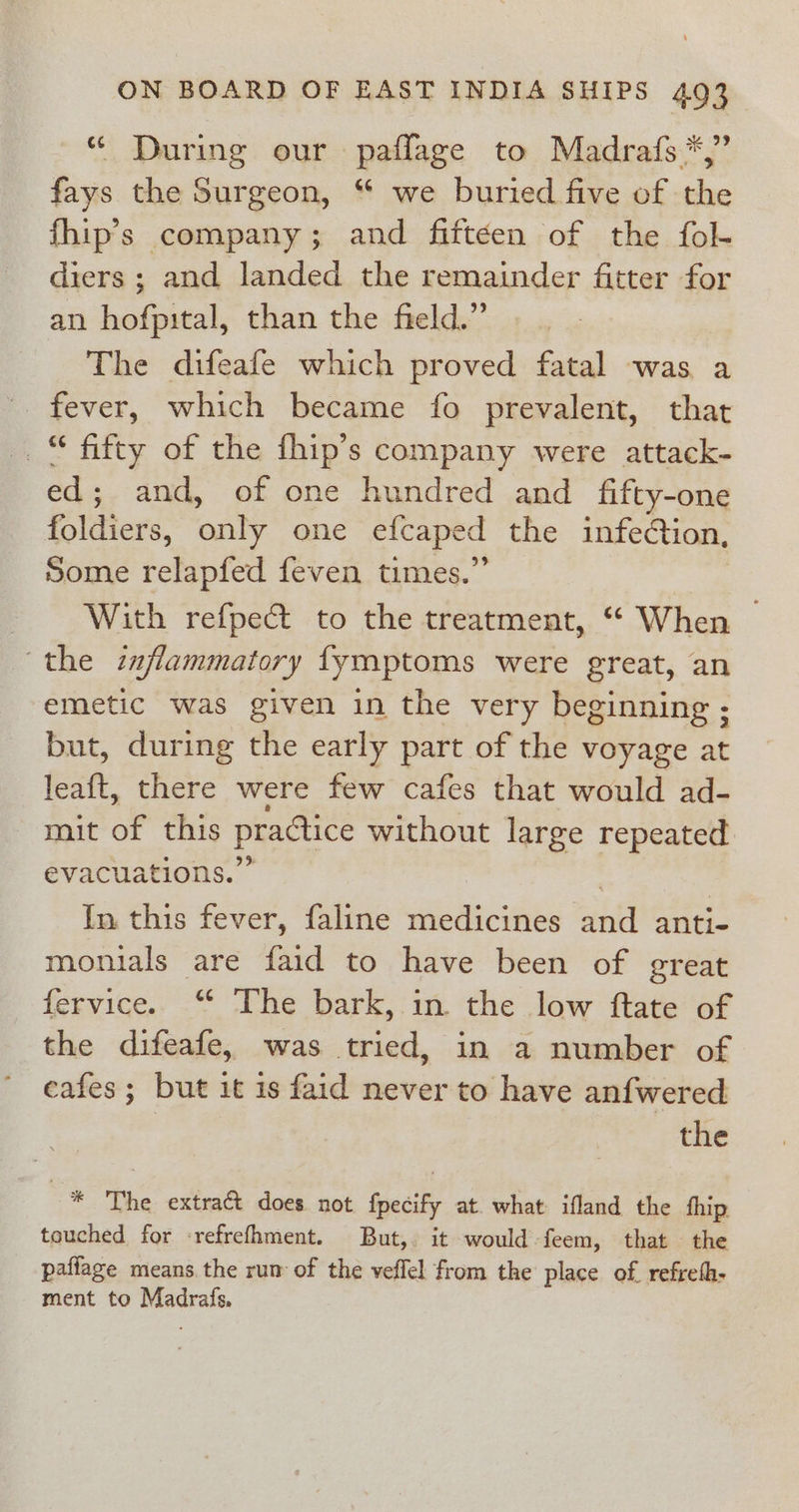 * During our pafflage to Madrafs *,” fays the Surgeon, “ we buried five of the fhip’s company; and fifteen of the fol- diers ; and landed the remainder fitter for an hofpital, than the field.” The difeafe which proved fatal was a _“ fifty of the fhip’s company were attack- ed; and, of one hundred and fifty-one foldiers, only one efcaped the infeCtion, Some relapfed feven times.” | With refpect to the treatment, “ When — the inflammatory fymptoms were great, an emetic was given in the very beginning ; but, during the early part of the voyage at leaft, there were few cafes that would ad- mit of this practice without large repeated evacuations.” | | In this fever, faline medicines and anti- monials are faid to have been of great fervice. “ The bark, in the low ftate of the difeafe, was tried, in a number of cafes ; but it is faid never to have anfwered the * The extract does not fpecify at. what ifland the fhip touched for -refrefhment. But,. it would -feem, that the paflage means the rum of the veffel from the place of. refreth- ment to Madrafs.