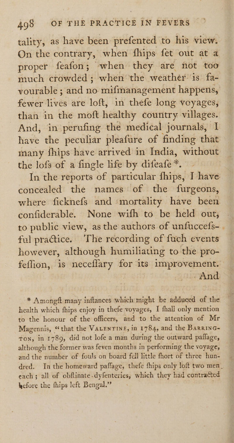 tality, as have been prefented to his view. On the contrary, when fhips fet out at a proper feafon; -when they are not too much crowded ; when the weather is fa- yourable ; and no mifmanagement happens, fewer lives are loft, in thefe long voyages, than in the moft healthy country villages. And, in perufing the medical journals, I have the peculiar pleafure of finding that many fhips have arrived in India, without the lofs of a fingle life by difeafe *. In the reports of particular fhips: ] have concealed the names of the furgeons, where ficknefs and ‘mortality have been confiderable. None wifh to be held out, to public view, asthe authors of unfuccefs-. ful practice. The recording of fuch events however, although humiliating to the pro- feffion, is neceflary for its improvement. And * Amongft many inftances which might be adduced of the health which fhips enjoy in thefe voyages, I fhall only mention to the honour of the officers, and to the attention of Mr Magennis, “that the VALENTINE, in 1784, and the BaRRING= TON, in 1789, did not lofe a man during the outward paflage, although the former was feven months in performing the voyage, and the number of fouls on board fell little fhort of three hun- dred. In the homeward paflage, thefe fhips only loft two men __ each; all of obftinate.dyfenteries, which they had contracted before the hips left Bengal.”