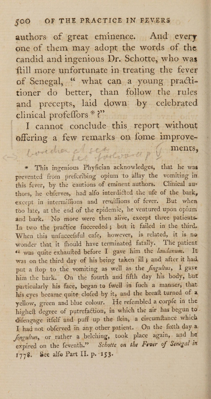 authors of great eminence. And every one of them may adopt the words of the candid and ingenious Dr. Schotte, who was {till more unfortunate in treating the fever of Senegal, “ what can a young practi- tioner do better, than follow the rules and precepts, laid down by. celebrated clinical profeffors * ?” I cannot conclude. this report without offering a few remarks on fome. improve- f tert LG“ n/t et. + ie EMS sak ‘ Mens, * This ingenious Phyfician acknowledges, that he was prevented from prefcribing opium to allay the vomiting in this fever, by the cautions of eminent authors. Clinical au- thors, he chferves, had alfo interdicted the ufe of the bark, except in intermiffions and remiffions of fever. But when too late, at the end of the epidemic, he ventured upon opium and bark. No more were then alive, except three patients In two the praétice fucceeded; but it failed in the third. When this unfuccefsful cafe, however, is related, it is ne wonder that it fhould have terminated fatally. The patient si was quite exhaufted before I gave him the /audanum, It was on the third day of his being taken ill; and after it had put a flop to the vomiting as well as the /ingultus, I gaye him the bark. On the fourth and fifth day his body, but. particularly his face, began to {well in fuch a manner, that his eyes became quite clofed by it, and the breait turned of a yellow, green and blue colour. He refembled a corpfe in the highelt degree of putrefaGtion, in which the air has begun to. difengage itfelf and puff up the fkin, a circumftance which E had not obferved in any other patient. On the fixth day a Jnguitus, or rather a belching, took place again, and he expired on the feventh.” Schotte on the Fever of Senegal in 177%. cee alfo Part LL. p.-153-