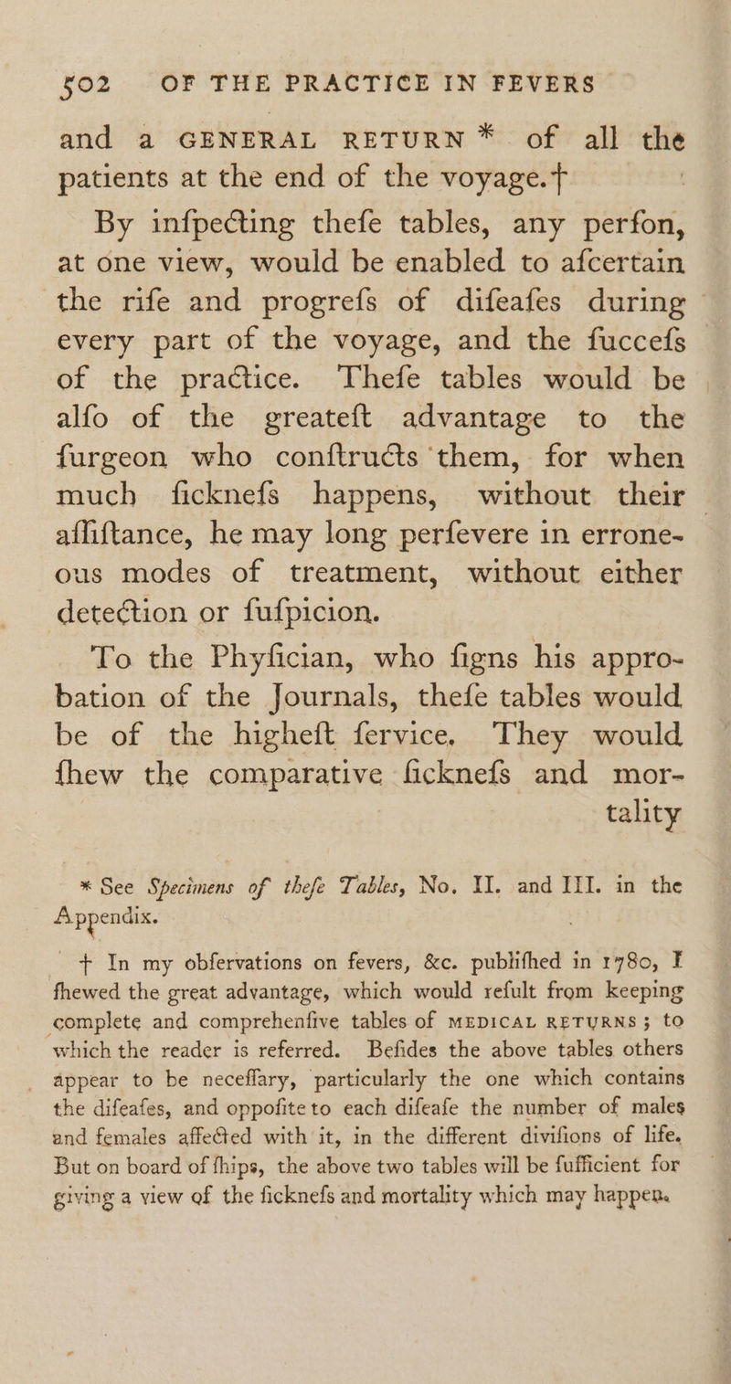 and a GENERAL RETURN * of all the patients at the end of the voyage.ft By infpecting thefe tables, any perfon, at one view, would be enabled to afcertain the rife and progrefs of difeafes during - every part of the voyage, and the fuccefs of the practice. Thefe tables would be alfo of the greateft advantage to the furgeon who conftructs ‘them, for when much ficknefs happens, without their ailiftance, he may long perfevere in errone- us modes of treatment, without either detection or fufpicion. To the Phyfician, who figns his appro- bation of the Journals, thefe tables would be of the higheft fervice. They would fhew the comparative ficknefs and mor- tality * See Specimens of thefe Tables, No. II. and ILI. in the Appendix. + In my obfervations on fevers, &amp;c. publifhed in 1780, I fhewed the great advantage, which would refult from keeping complete and comprehenfive tables of MEDICAL RETURNS; to which the reader is referred. Befides the above tables others appear to be neceflary, particularly the one which contains the difeafes, and oppofiteto each difeafe the number of males and females affeted with it, in the different divifions of life. But on board of fhips, the above two tables will be fufficient for giving a view of the ficknefs and mortality which may happen.