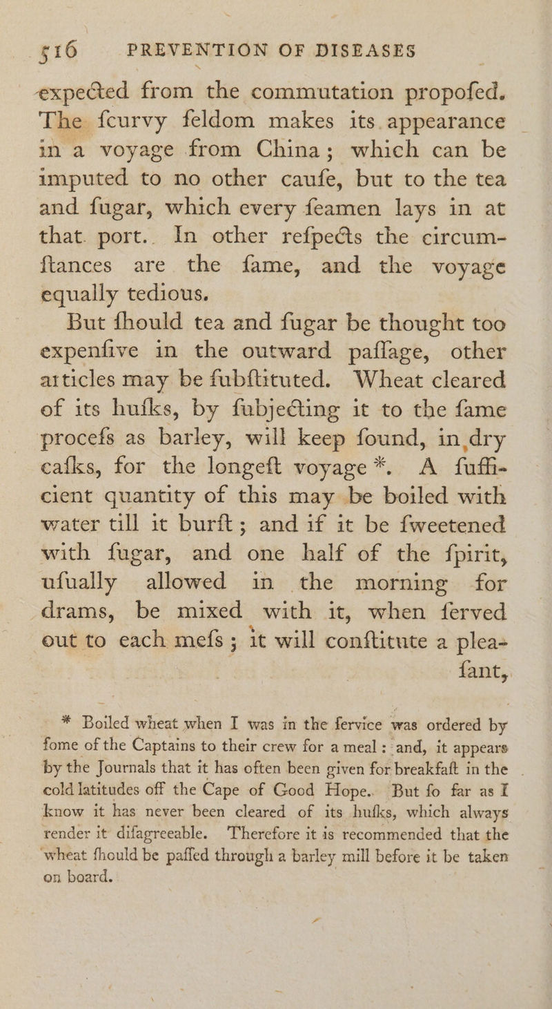 expected from the commutation propofed. The fcurvy feldom makes its.appearance | in a voyage from China; which can be imputed to no other caufe, but to the tea and fugar, which every feamen lays in at that. port.. In other refpects the circum- {tances are the fame, and the voyage equally tedious. But fhould tea and fugar be thought too expenfive in the outward paflage, other articles may be fubftituted. Wheat cleared of its hufks, by fubjeGting it to the fame procefs as barley, will keep found, in dry eafks, for the longeft voyage*. A fufhi- cient quantity of this may be boiled with water till it burit; and if it be fweetened with fugar, and one half of the fpirit, ufually allowed in the morning for drams, be mixed with it, when ferved out to each mefs ; it will conftitute a plea- | fant, * Boiled wheat when I was in the fervice was ordered by fome of the Captains to their crew for a meal: and, it appears by the Journals that it has often been given for breakfaft in the . cold latitudes off the Cape of Good Hope. But fo far as I know it has never been cleared of its hufks, which always render it difagreeable. Therefore it is recommended that the wheat fhould be pafled through a barley mill before it be taken on board.