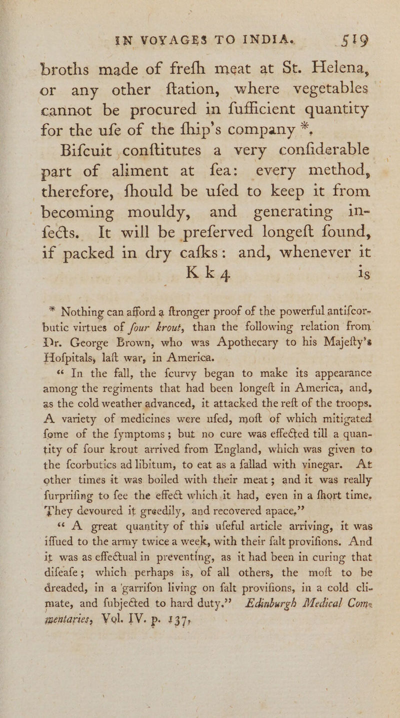 broths made of frefh meat at St. Helena, or any other ftation, where vegetables cannot be procured in fufficient quantity for the ufe of the fhip’s company *. Bifcuit ,conftitutes a very confiderable part of aliment at fea: every method, therefore, fhould be ufed to keep it from becoming mouldy, and generating in- fects. It will be preferved longeft found, if packed in dry cafks: and, whenever it * Nothing can afford a ftronger proof of the powerful antifcor- butic virtues of four krout, than the following relation from Dr. George Brown, who was Apothecary to his Majetty’s Hofpitals, laft war, in America. «In the fall, the fcurvy began to make its appearance among the regiments that had been longeft in America, and, as the cold weather advanced, it attacked the reft of the troops. A variety of medicines were ufed, moft of which mitigated fome of the fymptoms; but no cure was effected till a quan- tity of four krout arrived from England, which was given to the fcorbutics ad libitum, to eat as a fallad with vinegar, At other times it was boiled with their meat; and it was really furprifing to fee the effect which,it had, eyen in a fhort time, They devoured it greedily, and recovered apace,” «“ A great quantity of this ufeful article arriving, it was iffued to the army twice a week, with their falt provifions. And it was as effectual in preventing, as it had been in curing that difeafe; which perhaps is, of all others, the moft to be dreaded, in a ‘garrifon living on falt provifions, in a cold cli- mate, and fubjected to hard duty.”” Edinburgh Medical Com: mentaries, Yol. IV. P- 137: