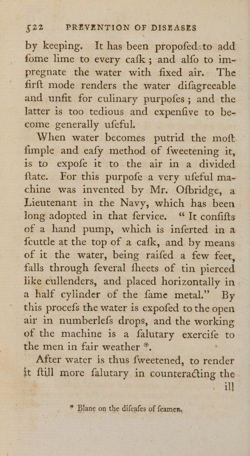 by keeping. It has been propofed:to add fome lime to every cafk; and alfo to im- pregnate the water with fixed air. The firft mode renders the water difagreeable and unfit for culinary purpofes; and the latter 1s too tedious and expenfive to be- come generally ufeful. When water becomes putrid the moft fimple and eafy method of fweetening it, is to expofe it to the air in a divided ftate. For this purpofe a very ufeful ma- chine was invented by Mr. Ofbridge, a Lieutenant in the Navy, which has been ong adopted in that fervice. “ It confifts of a hand pump, which is inferted in a feuttle at the top of a cafk, and by means of it the water, being raifed a few feet, falls through feveral fheets of tin pierced like cullenders, and placed horizontally in. a half cylinder of the fame metal.” By this procefs the water is expofed to the open air in numberlefs drops, and the working of the machine is a falutary exercife to the men in fair weather *. After water is thus fweetened, to render it {ti]] more falutary in counteradting the : a} * Blane on the difeafes of feamen.