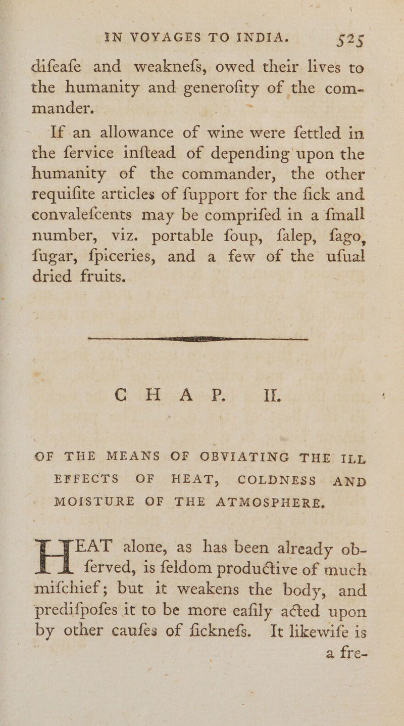 difeafe and weaknefs, owed their lives to the humanity and 5 compel of the com- mander. If an allowance of wine were fettled in the fervice inftead of depending upon the humanity of the commander, the other requifite articles of fupport for the fick and convalefcents may be comprifed in a {mall number, viz. portable foup, falep, fago, fugar, {piceries, and a few of the ufual | dried fruits. Cod A oP, If. OF THE MEANS OF OBVIATING THE ILL EFFECTS OF HEAT, COLDNESS AND MOISTURE OF THE ATMOSPHERE, EAT alone, as has been already ob- ferved, is feldom produétive of much mifchief ; iat it weakens the body, and predifpofes it to be more eafily ated upon by other caufes of ficknefs. It likewife is 3 a fre-