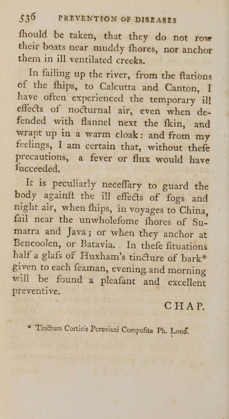 fhould be taken, that they do not row their boats near muddy fhores, nor anchor them in ill ventilated creeks. In failing up the river, from the {tations of the fhips, to Calcutta and Canton, I have often experienced the temporary il] effects of noéturnal air, even when de- fended with flannel next the fkin, and wrapt up in a warm cloak: and from my feelings, I am certain that, without thefe precautions, a fever or flux would have fucceeded. | heel {t is peculiarly neceflary to guard the body againft the ill effe@s of fogs and night air, when fhips, in voyages to China, fail near the unwholefome thores of Su- matra and Java; or when they anchor at Sencoolen, or Batavia. In thefe fituations half a glafs of Huxham’s tincture of bark* given to each feaman, evening, and morning will be found a pleafant and excellent preventive, | CHAP. * 'Tin@ura Corticis Peruviani Compofita Ph. Lond.