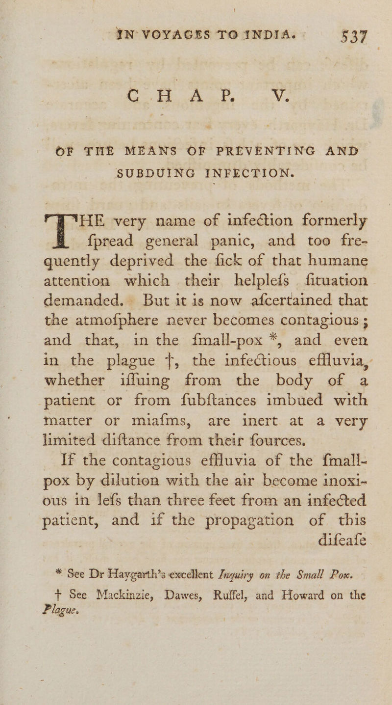 \ IN VOYAGES TO INDIA. 537 inte = ee, See 7 Vv. OF THE MEANS OF PREVENTING AND SUBDUING INFECTION. B ‘HE very name of infection formerly f{pread general panic, and too fre- quently deprived the fick of that humane attention which their helplefs fituation demanded. But itis now afcertained that the atmofphere never becomes contagious ; and that, in the fmall-pox *, and even in the plague +, the infectious effluvi whether iffuing from the body of a patient or from fubftances imbued with matter or miafms, are inert. at a very limited diftance from their fources. If the contagious efuvia of the fmall- pox by dilution with the air become inoxi- ous in lefs than three feet from an infected patient, and if the propagation of this difeafe * See Dr Haygarth’s excellent Inquiry on the Small Pox. + See Mackinzie, Dawes, Ruffel, and Howard on the Plague.