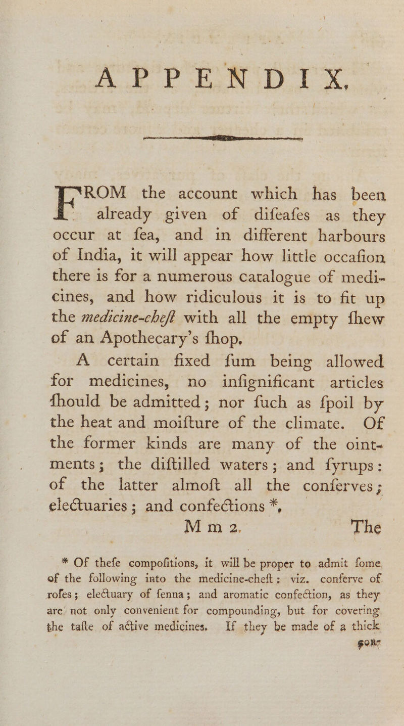 APPENDIX. ‘ROM the account which has been already given of difeafes as they occur at fea, and in different harbours of India, it will appear how little occafion there is for a numerous catalogue of medi- cines, and how ridiculous it is to fit up the medicine-cheft with all the empty fhew of an Apothecary’s fhop, A certain fixed fum being allowed for medicines, no infignificant articles fhould be admitted; nor fuch as fpoil by the heat and moifture of the climate. Of the former kinds are many of the oint. ments; the diftilled waters; and fyrups: of the latter almoft all the conferves ; ; eleCtuaries; and confeGtions*, _ M m 2, The * OF thefe compofitions, it will be proper to admit fome of the following into the medicine-cheft: viz. conferve of. rofes; eleCtuary of fenna; and aromatic confection, as they are’ not only convenient for compounding, but for covering the tafte of active medicines. If they be made of a thick . gone