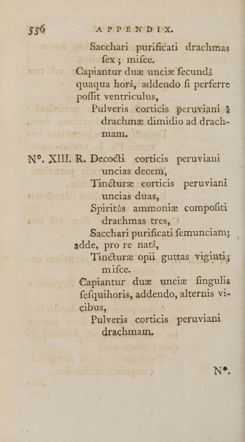 Sacchari purificati drachmas fex; mifce. “Capiantur duxw unciz fecunda quaqua hora, addendo fi perferre poflit ventriculus, Pulveris corticis peruviani 4 drachme dimidio ad drach- mam. Ne, XI R. Decodti corticis peruviani uncias decem, Tincture corticis peruviani uncias duas, © Spiritts: ammoniz ~-CoRapOnES ', ~drachmas tres, Sacchari purificati ure adde, pro re nat, Tincture opii guttas viginti; mifce. €apiantur duz unciz fingulis fefquihoris, ssduat alternis vi- cibus, Pulveris corticis peruviani drachmam.