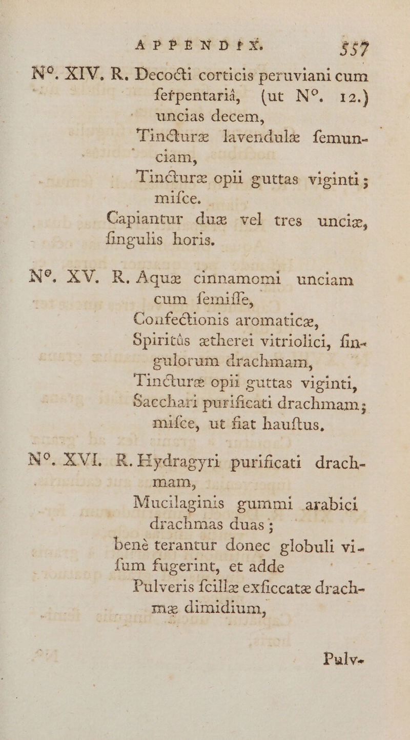 APPEND?X, 537 N°. XIV. R. Decodti corticis peruviani cum fefpentarii, (aa IN”. 42.) uncias decem, ‘Tindure bivendalde femun- ciam, Tincture opii guttas viginti; &gt; mmubee, &amp; Capiantur duxzx vel tres unciz, fingulis horis. N°, XV. R. Aque cinnamomi unciam cum femiffe, ConfeCionis aromatice, Spirits ztherei vitriolici, fin« gulorum drachmam, Tincture opii cuttas vei, Sacchari pairificaci drachmam; mifce, ut ‘Hat hauftus, N°, XVI. R. Hydragyri purificati drach- mam, Mucilaginis gummi arabict drachmas duas ; bené terantur dénec globuli vi- fum fugerint, et adde Pulveris fcille exficcate drach- mz dimidium, Pp ic